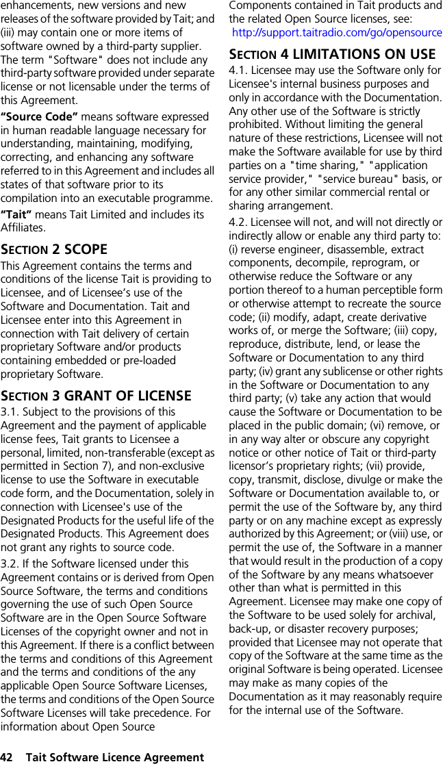 42  Tait Software Licence Agreementenhancements, new versions and new releases of the software provided by Tait; and (iii) may contain one or more items of software owned by a third-party supplier. The term &quot;Software&quot; does not include any third-party software provided under separate license or not licensable under the terms of this Agreement. “Source Code” means software expressed in human readable language necessary for understanding, maintaining, modifying, correcting, and enhancing any software referred to in this Agreement and includes all states of that software prior to its compilation into an executable programme. “Tait” means Tait Limited and includes its Affiliates.SECTION 2 SCOPEThis Agreement contains the terms and conditions of the license Tait is providing to Licensee, and of Licensee’s use of the Software and Documentation. Tait and Licensee enter into this Agreement in connection with Tait delivery of certain proprietary Software and/or products containing embedded or pre-loaded proprietary Software. SECTION 3 GRANT OF LICENSE3.1. Subject to the provisions of this Agreement and the payment of applicable license fees, Tait grants to Licensee a personal, limited, non-transferable (except as permitted in Section 7), and non-exclusive license to use the Software in executable code form, and the Documentation, solely in connection with Licensee&apos;s use of the Designated Products for the useful life of the Designated Products. This Agreement does not grant any rights to source code.3.2. If the Software licensed under this Agreement contains or is derived from Open Source Software, the terms and conditions governing the use of such Open Source Software are in the Open Source Software Licenses of the copyright owner and not in this Agreement. If there is a conflict between the terms and conditions of this Agreement and the terms and conditions of the any applicable Open Source Software Licenses, the terms and conditions of the Open Source Software Licenses will take precedence. For information about Open Source Components contained in Tait products and the related Open Source licenses, see:  http://support.taitradio.com/go/opensourceSECTION 4 LIMITATIONS ON USE4.1. Licensee may use the Software only for Licensee&apos;s internal business purposes and only in accordance with the Documentation. Any other use of the Software is strictly prohibited. Without limiting the general nature of these restrictions, Licensee will not make the Software available for use by third parties on a &quot;time sharing,&quot; &quot;application service provider,&quot; &quot;service bureau&quot; basis, or for any other similar commercial rental or sharing arrangement. 4.2. Licensee will not, and will not directly or indirectly allow or enable any third party to: (i) reverse engineer, disassemble, extract components, decompile, reprogram, or otherwise reduce the Software or any portion thereof to a human perceptible form or otherwise attempt to recreate the source code; (ii) modify, adapt, create derivative works of, or merge the Software; (iii) copy, reproduce, distribute, lend, or lease the Software or Documentation to any third party; (iv) grant any sublicense or other rights in the Software or Documentation to any third party; (v) take any action that would cause the Software or Documentation to be placed in the public domain; (vi) remove, or in any way alter or obscure any copyright notice or other notice of Tait or third-party licensor’s proprietary rights; (vii) provide, copy, transmit, disclose, divulge or make the Software or Documentation available to, or permit the use of the Software by, any third party or on any machine except as expressly authorized by this Agreement; or (viii) use, or permit the use of, the Software in a manner that would result in the production of a copy of the Software by any means whatsoever other than what is permitted in this Agreement. Licensee may make one copy of the Software to be used solely for archival, back-up, or disaster recovery purposes; provided that Licensee may not operate that copy of the Software at the same time as the original Software is being operated. Licensee may make as many copies of the Documentation as it may reasonably require for the internal use of the Software.