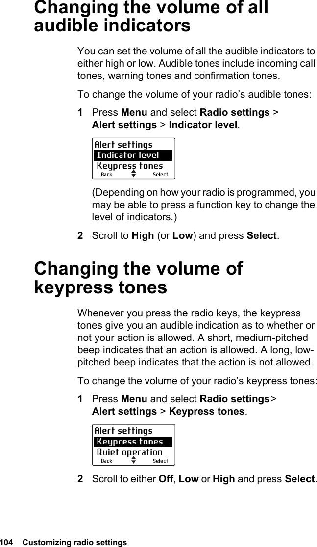 104  Customizing radio settings Changing the volume of all audible indicatorsYou can set the volume of all the audible indicators to either high or low. Audible tones include incoming call tones, warning tones and confirmation tones. To change the volume of your radio’s audible tones:1Press Menu and select Radio settings &gt;  Alert settings &gt; Indicator level.(Depending on how your radio is programmed, you may be able to press a function key to change the level of indicators.)2Scroll to High (or Low) and press Select.Changing the volume of keypress tonesWhenever you press the radio keys, the keypress tones give you an audible indication as to whether or not your action is allowed. A short, medium-pitched beep indicates that an action is allowed. A long, low-pitched beep indicates that the action is not allowed.To change the volume of your radio’s keypress tones:1Press Menu and select Radio settings &gt; Alert settings &gt; Keypress tones.2Scroll to either Off, Low or High and press Select.SelectBackAlert settings Indicator level Keypress tonesSelectBackAlert settings Keypress tones Quiet operation