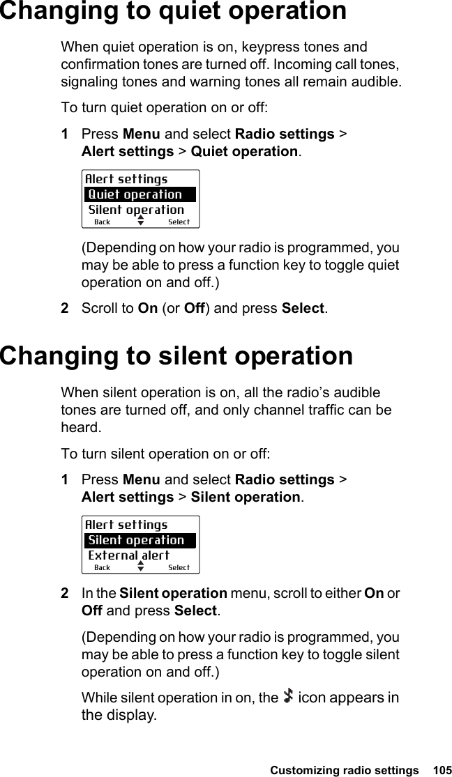  Customizing radio settings  105 Changing to quiet operationWhen quiet operation is on, keypress tones and confirmation tones are turned off. Incoming call tones, signaling tones and warning tones all remain audible.To turn quiet operation on or off:1Press Menu and select Radio settings &gt; Alert settings &gt; Quiet operation.(Depending on how your radio is programmed, you may be able to press a function key to toggle quiet operation on and off.)2Scroll to On (or Off) and press Select.Changing to silent operationWhen silent operation is on, all the radio’s audible tones are turned off, and only channel traffic can be heard.To turn silent operation on or off:1Press Menu and select Radio settings &gt; Alert settings &gt; Silent operation.2In the Silent operation menu, scroll to either On or Off and press Select.(Depending on how your radio is programmed, you may be able to press a function key to toggle silent operation on and off.)While silent operation in on, the   icon appears in the display.SelectBackAlert settings Quiet operation Silent operationSelectBackAlert settings Silent operation External alert