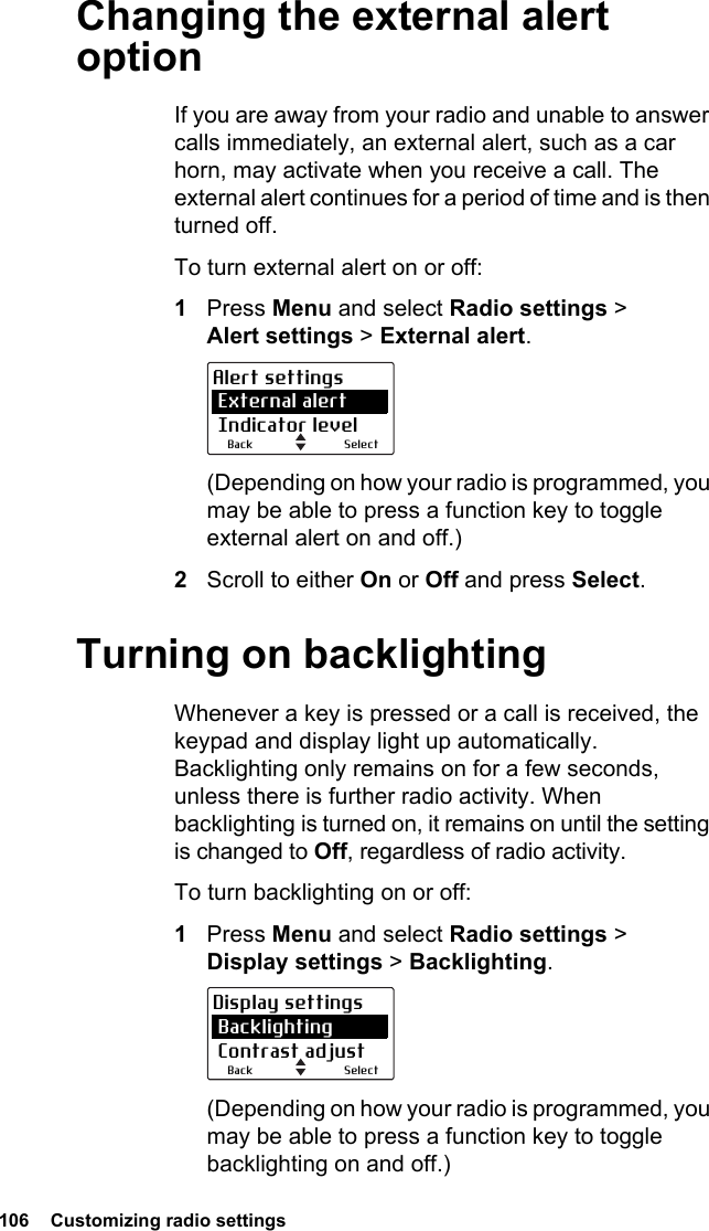 106  Customizing radio settings Changing the external alert optionIf you are away from your radio and unable to answer calls immediately, an external alert, such as a car horn, may activate when you receive a call. The external alert continues for a period of time and is then turned off. To turn external alert on or off:1Press Menu and select Radio settings &gt; Alert settings &gt; External alert.(Depending on how your radio is programmed, you may be able to press a function key to toggle external alert on and off.)2Scroll to either On or Off and press Select.Turning on backlightingWhenever a key is pressed or a call is received, the keypad and display light up automatically. Backlighting only remains on for a few seconds, unless there is further radio activity. When backlighting is turned on, it remains on until the setting is changed to Off, regardless of radio activity.To turn backlighting on or off:1Press Menu and select Radio settings &gt; Display settings &gt; Backlighting.(Depending on how your radio is programmed, you may be able to press a function key to toggle backlighting on and off.)SelectBackAlert settings External alert Indicator levelSelectBackDisplay settings Backlighting Contrast adjust