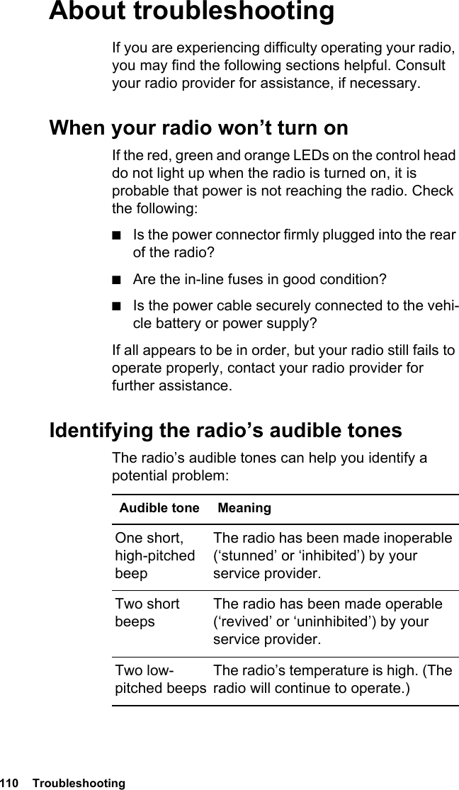 110  Troubleshooting About troubleshootingIf you are experiencing difficulty operating your radio, you may find the following sections helpful. Consult your radio provider for assistance, if necessary.When your radio won’t turn onIf the red, green and orange LEDs on the control head do not light up when the radio is turned on, it is probable that power is not reaching the radio. Check the following:■Is the power connector firmly plugged into the rear of the radio?■Are the in-line fuses in good condition?■Is the power cable securely connected to the vehi-cle battery or power supply?If all appears to be in order, but your radio still fails to operate properly, contact your radio provider for further assistance.Identifying the radio’s audible tonesThe radio’s audible tones can help you identify a potential problem: Audible tone MeaningOne short, high-pitched beepThe radio has been made inoperable (‘stunned’ or ‘inhibited’) by your service provider.Two short beepsThe radio has been made operable (‘revived’ or ‘uninhibited’) by your service provider.Two low-pitched beepsThe radio’s temperature is high. (The radio will continue to operate.)