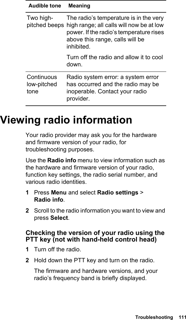  Troubleshooting  111 Viewing radio informationYour radio provider may ask you for the hardware and firmware version of your radio, for troubleshooting purposes.Use the Radio info menu to view information such as the hardware and firmware version of your radio, function key settings, the radio serial number, and various radio identities. 1Press Menu and select Radio settings &gt; Radio info.2Scroll to the radio information you want to view and press Select.Checking the version of your radio using the PTT key (not with hand-held control head)1Turn off the radio.2Hold down the PTT key and turn on the radio.The firmware and hardware versions, and your radio’s frequency band is briefly displayed.Two high-pitched beepsThe radio’s temperature is in the very high range; all calls will now be at low power. If the radio’s temperature rises above this range, calls will be inhibited. Turn off the radio and allow it to cool down.Continuous low-pitched toneRadio system error: a system error has occurred and the radio may be inoperable. Contact your radio provider.Audible tone Meaning