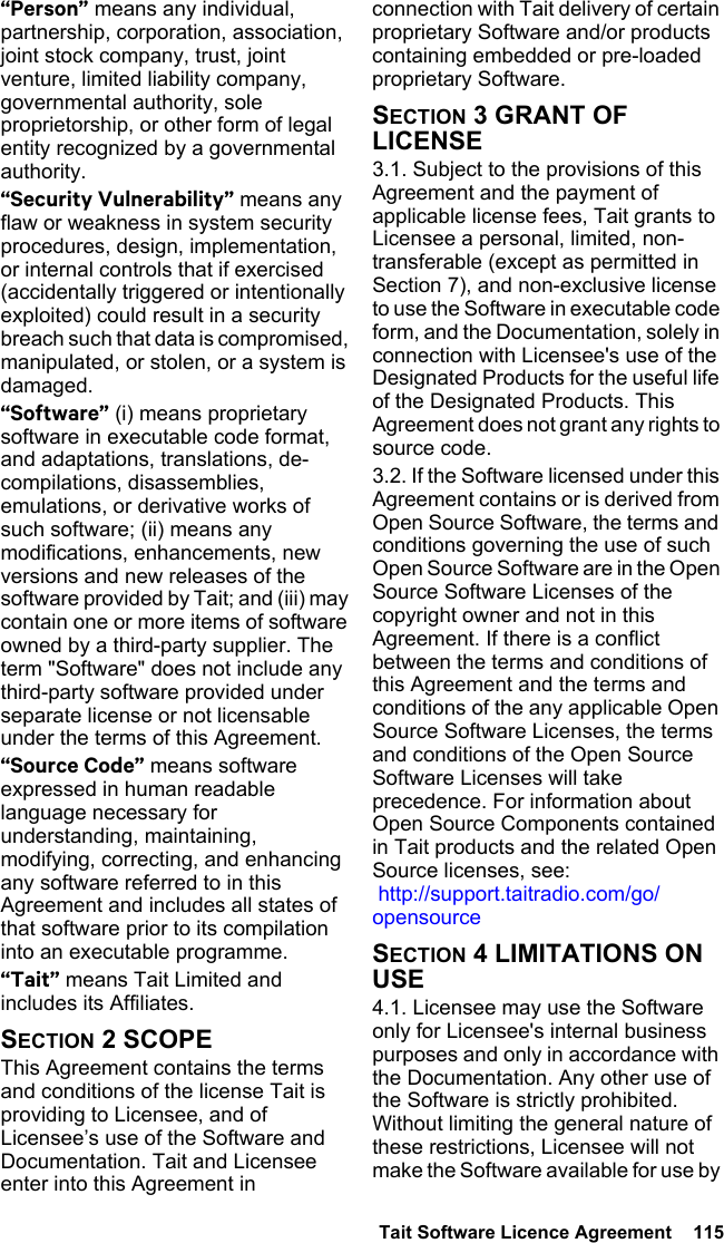  Tait Software Licence Agreement  115 “Person” means any individual, partnership, corporation, association, joint stock company, trust, joint venture, limited liability company, governmental authority, sole proprietorship, or other form of legal entity recognized by a governmental authority.“Security Vulnerability” means any flaw or weakness in system security procedures, design, implementation, or internal controls that if exercised (accidentally triggered or intentionally exploited) could result in a security breach such that data is compromised, manipulated, or stolen, or a system is damaged.“Software” (i) means proprietary software in executable code format, and adaptations, translations, de-compilations, disassemblies, emulations, or derivative works of such software; (ii) means any modifications, enhancements, new versions and new releases of the software provided by Tait; and (iii) may contain one or more items of software owned by a third-party supplier. The term &quot;Software&quot; does not include any third-party software provided under separate license or not licensable under the terms of this Agreement. “Source Code” means software expressed in human readable language necessary for understanding, maintaining, modifying, correcting, and enhancing any software referred to in this Agreement and includes all states of that software prior to its compilation into an executable programme. “Tait” means Tait Limited and includes its Affiliates.SECTION 2 SCOPEThis Agreement contains the terms and conditions of the license Tait is providing to Licensee, and of Licensee’s use of the Software and Documentation. Tait and Licensee enter into this Agreement in connection with Tait delivery of certain proprietary Software and/or products containing embedded or pre-loaded proprietary Software. SECTION 3 GRANT OF LICENSE3.1. Subject to the provisions of this Agreement and the payment of applicable license fees, Tait grants to Licensee a personal, limited, non-transferable (except as permitted in Section 7), and non-exclusive license to use the Software in executable code form, and the Documentation, solely in connection with Licensee&apos;s use of the Designated Products for the useful life of the Designated Products. This Agreement does not grant any rights to source code.3.2. If the Software licensed under this Agreement contains or is derived from Open Source Software, the terms and conditions governing the use of such Open Source Software are in the Open Source Software Licenses of the copyright owner and not in this Agreement. If there is a conflict between the terms and conditions of this Agreement and the terms and conditions of the any applicable Open Source Software Licenses, the terms and conditions of the Open Source Software Licenses will take precedence. For information about Open Source Components contained in Tait products and the related Open Source licenses, see:  http://support.taitradio.com/go/opensourceSECTION 4 LIMITATIONS ON USE4.1. Licensee may use the Software only for Licensee&apos;s internal business purposes and only in accordance with the Documentation. Any other use of the Software is strictly prohibited. Without limiting the general nature of these restrictions, Licensee will not make the Software available for use by 