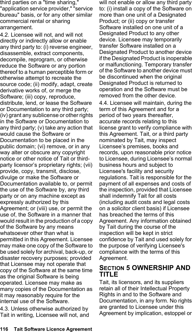 116  Tait Software Licence Agreement third parties on a &quot;time sharing,&quot; &quot;application service provider,&quot; &quot;service bureau&quot; basis, or for any other similar commercial rental or sharing arrangement. 4.2. Licensee will not, and will not directly or indirectly allow or enable any third party to: (i) reverse engineer, disassemble, extract components, decompile, reprogram, or otherwise reduce the Software or any portion thereof to a human perceptible form or otherwise attempt to recreate the source code; (ii) modify, adapt, create derivative works of, or merge the Software; (iii) copy, reproduce, distribute, lend, or lease the Software or Documentation to any third party; (iv) grant any sublicense or other rights in the Software or Documentation to any third party; (v) take any action that would cause the Software or Documentation to be placed in the public domain; (vi) remove, or in any way alter or obscure any copyright notice or other notice of Tait or third-party licensor’s proprietary rights; (vii) provide, copy, transmit, disclose, divulge or make the Software or Documentation available to, or permit the use of the Software by, any third party or on any machine except as expressly authorized by this Agreement; or (viii) use, or permit the use of, the Software in a manner that would result in the production of a copy of the Software by any means whatsoever other than what is permitted in this Agreement. Licensee may make one copy of the Software to be used solely for archival, back-up, or disaster recovery purposes; provided that Licensee may not operate that copy of the Software at the same time as the original Software is being operated. Licensee may make as many copies of the Documentation as it may reasonably require for the internal use of the Software.4.3. Unless otherwise authorized by Tait in writing, Licensee will not, and will not enable or allow any third party to: (i) install a copy of the Software on more than one unit of a Designated Product; or (ii) copy or transfer Software installed on one unit of a Designated Product to any other device. Licensee may temporarily transfer Software installed on a Designated Product to another device if the Designated Product is inoperable or malfunctioning. Temporary transfer of the Software to another device must be discontinued when the original Designated Product is returned to operation and the Software must be removed from the other device. 4.4. Licensee will maintain, during the term of this Agreement and for a period of two years thereafter, accurate records relating to this license grant to verify compliance with this Agreement. Tait, or a third party nominated by Tait, may inspect Licensee’s premises, books and records, upon reasonable prior notice to Licensee, during Licensee’s normal business hours and subject to Licensee&apos;s facility and security regulations. Tait is responsible for the payment of all expenses and costs of the inspection, provided that Licensee shall indemnify Tait for all costs (including audit costs and legal costs on a solicitor client basis) if Licensee has breached the terms of this Agreement. Any information obtained by Tait during the course of the inspection will be kept in strict confidence by Tait and used solely for the purpose of verifying Licensee&apos;s compliance with the terms of this Agreement.SECTION 5 OWNERSHIP AND TITLETait, its licensors, and its suppliers retain all of their Intellectual Property Rights in and to the Software and Documentation, in any form. No rights are granted to Licensee under this Agreement by implication, estoppel or 