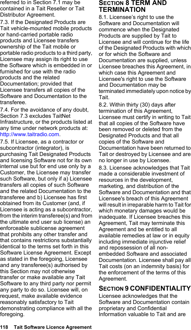 118  Tait Software Licence Agreement referred to in Section 7.1 may be contained in a Tait Reseller or Tait Distributor Agreement. 7.3. If the Designated Products are Tait vehicle-mounted mobile products or hand-carried portable radio products and Licensee transfers ownership of the Tait mobile or portable radio products to a third party, Licensee may assign its right to use the Software which is embedded in or furnished for use with the radio products and the related Documentation; provided that Licensee transfers all copies of the Software and Documentation to the transferee.7.4. For the avoidance of any doubt, Section 7.3 excludes TaitNet Infrastructure, or the products listed at any time under network products at: http://www.taitradio.com.7.5. If Licensee, as a contractor or subcontractor (integrator), is purchasing Tait Designated Products and licensing Software not for its own internal use but for end use only by a Customer, the Licensee may transfer such Software, but only if a) Licensee transfers all copies of such Software and the related Documentation to the transferee and b) Licensee has first obtained from its Customer (and, if Licensee is acting as a subcontractor, from the interim transferee(s) and from the ultimate end user sub license) an enforceable sublicense agreement that prohibits any other transfer and that contains restrictions substantially identical to the terms set forth in this Software License Agreement. Except as stated in the foregoing, Licensee and any transferee(s) authorised by this Section may not otherwise transfer or make available any Tait Software to any third party nor permit any party to do so. Licensee will, on request, make available evidence reasonably satisfactory to Tait demonstrating compliance with all the foregoing.SECTION 8 TERM AND TERMINATION8.1. Licensee’s right to use the Software and Documentation will commence when the Designated Products are supplied by Tait to Licensee and will continue for the life of the Designated Products with which or for which the Software and Documentation are supplied, unless Licensee breaches this Agreement, in which case this Agreement and Licensee&apos;s right to use the Software and Documentation may be terminated immediately upon notice by Tait. 8.2. Within thirty (30) days after termination of this Agreement, Licensee must certify in writing to Tait that all copies of the Software have been removed or deleted from the Designated Products and that all copies of the Software and Documentation have been returned to Tait or destroyed by Licensee and are no longer in use by Licensee.8.3. Licensee acknowledges that Tait made a considerable investment of resources in the development, marketing, and distribution of the Software and Documentation and that Licensee&apos;s breach of this Agreement will result in irreparable harm to Tait for which monetary damages would be inadequate. If Licensee breaches this Agreement, Tait may terminate this Agreement and be entitled to all available remedies at law or in equity including immediate injunctive relief and repossession of all non-embedded Software and associated Documentation. Licensee shall pay all Tait costs (on an indemnity basis) for the enforcement of the terms of this Agreement.SECTION 9 CONFIDENTIALITY Licensee acknowledges that the Software and Documentation contain proprietary and Confidential Information valuable to Tait and are 