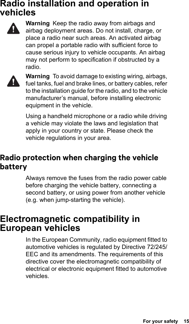  For your safety  15 Radio installation and operation in vehiclesWarning  Keep the radio away from airbags and airbag deployment areas. Do not install, charge, or place a radio near such areas. An activated airbag can propel a portable radio with sufficient force to cause serious injury to vehicle occupants. An airbag may not perform to specification if obstructed by a radio. Warning  To avoid damage to existing wiring, airbags, fuel tanks, fuel and brake lines, or battery cables, refer to the installation guide for the radio, and to the vehicle manufacturer’s manual, before installing electronic equipment in the vehicle.Using a handheld microphone or a radio while driving a vehicle may violate the laws and legislation that apply in your country or state. Please check the vehicle regulations in your area.Radio protection when charging the vehicle batteryAlways remove the fuses from the radio power cable before charging the vehicle battery, connecting a second battery, or using power from another vehicle (e.g. when jump-starting the vehicle).Electromagnetic compatibility in European vehiclesIn the European Community, radio equipment fitted to automotive vehicles is regulated by Directive 72/245/EEC and its amendments. The requirements of this directive cover the electromagnetic compatibility of electrical or electronic equipment fitted to automotive vehicles.
