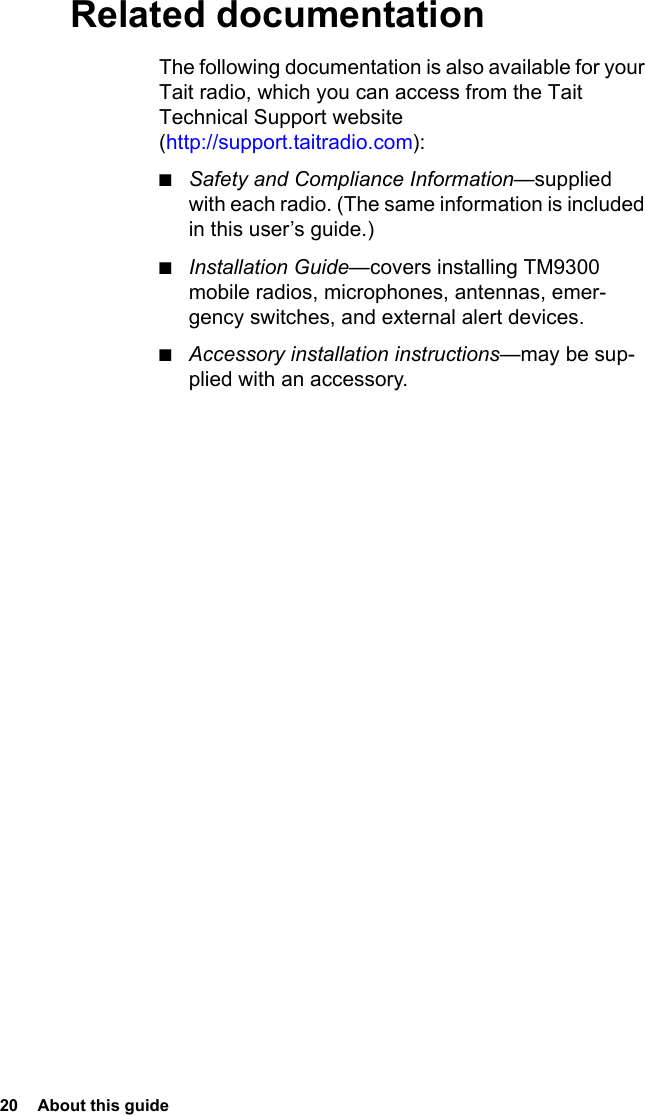 20  About this guide Related documentationThe following documentation is also available for your Tait radio, which you can access from the Tait Technical Support website (http://support.taitradio.com):■Safety and Compliance Information—supplied with each radio. (The same information is included in this user’s guide.)■Installation Guide—covers installing TM9300 mobile radios, microphones, antennas, emer-gency switches, and external alert devices.■Accessory installation instructions—may be sup-plied with an accessory.