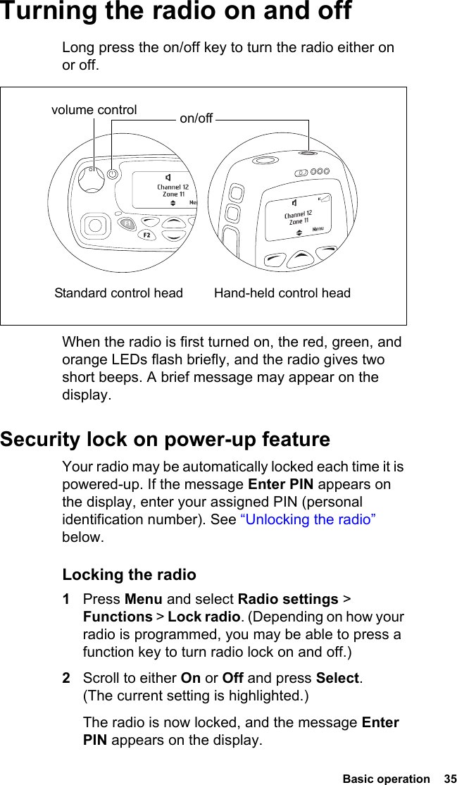  Basic operation  35 Turning the radio on and offLong press the on/off key to turn the radio either on or off. When the radio is first turned on, the red, green, and orange LEDs flash briefly, and the radio gives two short beeps. A brief message may appear on the display.Security lock on power-up featureYour radio may be automatically locked each time it is powered-up. If the message Enter PIN appears on the display, enter your assigned PIN (personal identification number). See “Unlocking the radio” below.Locking the radio1Press Menu and select Radio settings &gt; Functions &gt; Lock radio. (Depending on how your radio is programmed, you may be able to press a function key to turn radio lock on and off.)2Scroll to either On or Off and press Select. (The current setting is highlighted.)The radio is now locked, and the message Enter PIN appears on the display.volume control on/off Standard control head Hand-held control head
