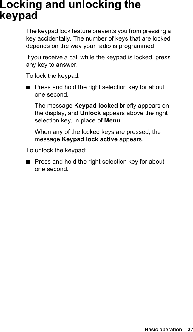  Basic operation  37 Locking and unlocking the keypadThe keypad lock feature prevents you from pressing a key accidentally. The number of keys that are locked depends on the way your radio is programmed.If you receive a call while the keypad is locked, press any key to answer.To lock the keypad:■Press and hold the right selection key for about one second.The message Keypad locked briefly appears on the display, and Unlock appears above the right selection key, in place of Menu.When any of the locked keys are pressed, the message Keypad lock active appears.To unlock the keypad:■Press and hold the right selection key for about one second.
