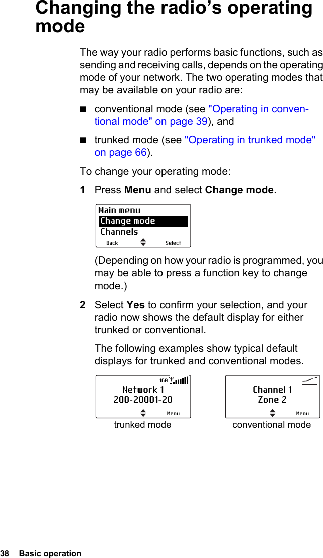 38  Basic operation Changing the radio’s operating modeThe way your radio performs basic functions, such as sending and receiving calls, depends on the operating mode of your network. The two operating modes that may be available on your radio are:■conventional mode (see &quot;Operating in conven-tional mode&quot; on page 39), and■trunked mode (see &quot;Operating in trunked mode&quot; on page 66).To change your operating mode:1Press Menu and select Change mode. (Depending on how your radio is programmed, you may be able to press a function key to change mode.)2Select Yes to confirm your selection, and your radio now shows the default display for either trunked or conventional. The following examples show typical default displays for trunked and conventional modes.SelectBackMain menu Change mode Channelstrunked mode conventional modeNetwork 1200-20001-20Menu16AChannel 1Zone 2Menu