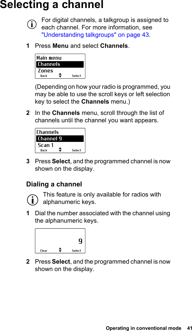  Operating in conventional mode  41 Selecting a channelFor digital channels, a talkgroup is assigned to each channel. For more information, see &quot;Understanding talkgroups&quot; on page 43.1Press Menu and select Channels.(Depending on how your radio is programmed, you may be able to use the scroll keys or left selection key to select the Channels menu.)2In the Channels menu, scroll through the list of channels until the channel you want appears.3Press Select, and the programmed channel is now shown on the display.Dialing a channelThis feature is only available for radios with alphanumeric keys.1Dial the number associated with the channel using the alphanumeric keys.2Press Select, and the programmed channel is now shown on the display.SelectBackMain menu Channels ZonesSelectBackChannels Channel 9 Scan 1                     9SelectClear