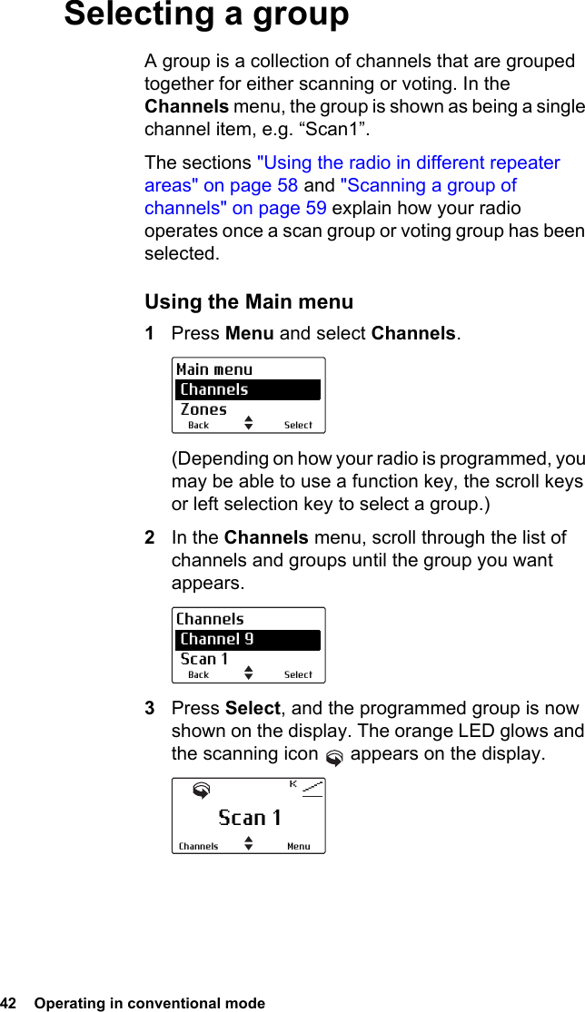 42  Operating in conventional mode Selecting a groupA group is a collection of channels that are grouped together for either scanning or voting. In the Channels menu, the group is shown as being a single channel item, e.g. “Scan1”.The sections &quot;Using the radio in different repeater areas&quot; on page 58 and &quot;Scanning a group of channels&quot; on page 59 explain how your radio operates once a scan group or voting group has been selected.Using the Main menu1Press Menu and select Channels.(Depending on how your radio is programmed, you may be able to use a function key, the scroll keys or left selection key to select a group.)2In the Channels menu, scroll through the list of channels and groups until the group you want appears.3Press Select, and the programmed group is now shown on the display. The orange LED glows and the scanning icon   appears on the display.SelectBackMain menu Channels ZonesSelectBackChannels Channel 9 Scan 1Scan 1MenuChannels
