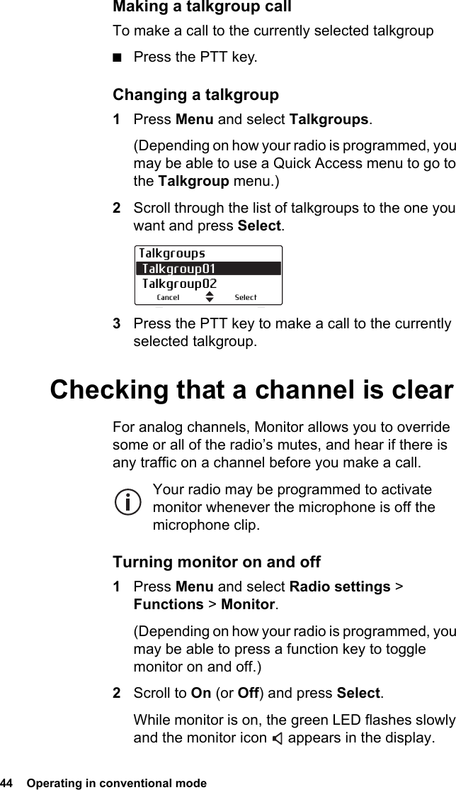 44  Operating in conventional mode Making a talkgroup callTo make a call to the currently selected talkgroup■Press the PTT key.Changing a talkgroup1Press Menu and select Talkgroups.(Depending on how your radio is programmed, you may be able to use a Quick Access menu to go to the Talkgroup menu.)2Scroll through the list of talkgroups to the one you want and press Select.3Press the PTT key to make a call to the currently selected talkgroup.Checking that a channel is clearFor analog channels, Monitor allows you to override some or all of the radio’s mutes, and hear if there is any traffic on a channel before you make a call.Your radio may be programmed to activate monitor whenever the microphone is off the microphone clip.Turning monitor on and off1Press Menu and select Radio settings &gt; Functions &gt; Monitor.(Depending on how your radio is programmed, you may be able to press a function key to toggle monitor on and off.)2Scroll to On (or Off) and press Select.While monitor is on, the green LED flashes slowly and the monitor icon   appears in the display.Talkgroups Talkgroup01  Talkgroup02SelectCancel