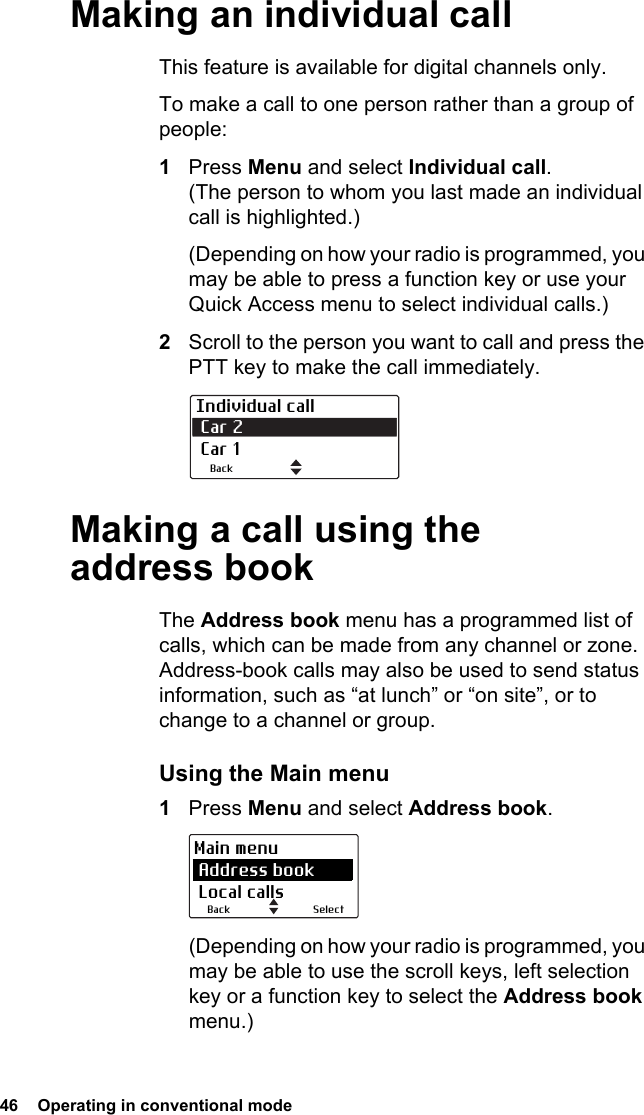 46  Operating in conventional mode Making an individual callThis feature is available for digital channels only. To make a call to one person rather than a group of people:1Press Menu and select Individual call. (The person to whom you last made an individual call is highlighted.)(Depending on how your radio is programmed, you may be able to press a function key or use your Quick Access menu to select individual calls.)2Scroll to the person you want to call and press the PTT key to make the call immediately.Making a call using the address bookThe Address book menu has a programmed list of calls, which can be made from any channel or zone. Address-book calls may also be used to send status information, such as “at lunch” or “on site”, or to change to a channel or group.Using the Main menu1Press Menu and select Address book.(Depending on how your radio is programmed, you may be able to use the scroll keys, left selection key or a function key to select the Address book menu.)Individual call Car 2  Car 1BackSelectBackMain menu Address book Local calls