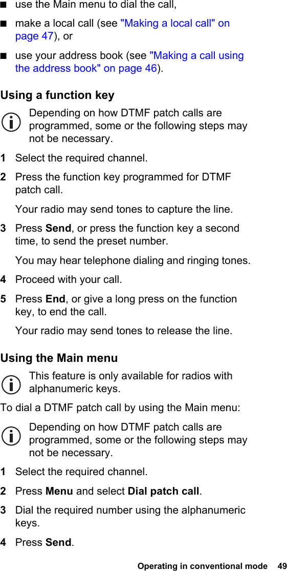  Operating in conventional mode  49 ■use the Main menu to dial the call,■make a local call (see &quot;Making a local call&quot; on page 47), or■use your address book (see &quot;Making a call using the address book&quot; on page 46).Using a function keyDepending on how DTMF patch calls are programmed, some or the following steps may not be necessary.1Select the required channel.2Press the function key programmed for DTMF patch call.Your radio may send tones to capture the line.3Press Send, or press the function key a second time, to send the preset number.You may hear telephone dialing and ringing tones.4Proceed with your call.5Press End, or give a long press on the function key, to end the call.Your radio may send tones to release the line.Using the Main menuThis feature is only available for radios with alphanumeric keys.To dial a DTMF patch call by using the Main menu:Depending on how DTMF patch calls are programmed, some or the following steps may not be necessary.1Select the required channel.2Press Menu and select Dial patch call.3Dial the required number using the alphanumeric keys.4Press Send.