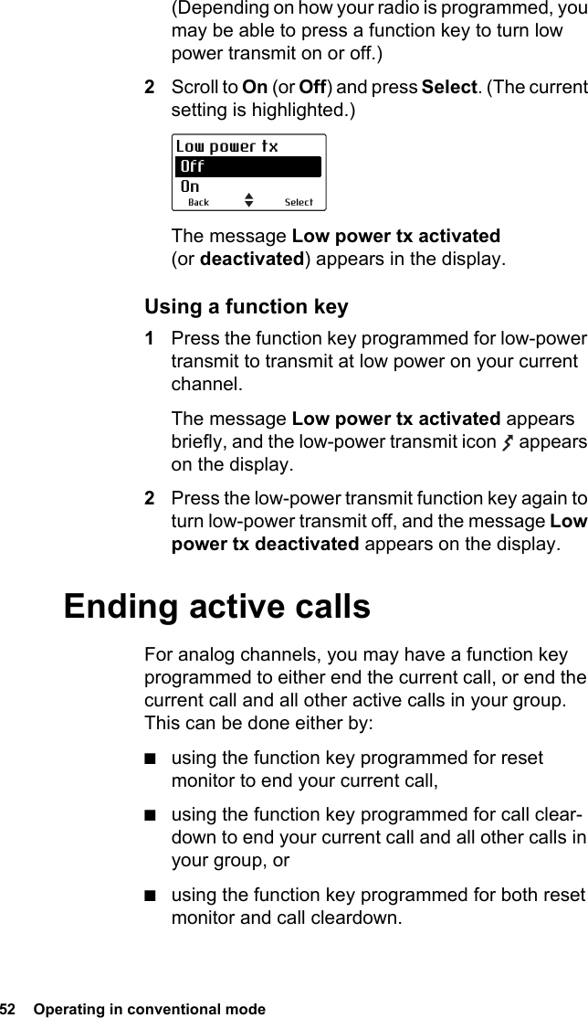 52  Operating in conventional mode (Depending on how your radio is programmed, you may be able to press a function key to turn low power transmit on or off.)2Scroll to On (or Off) and press Select. (The current setting is highlighted.)The message Low power tx activated (or deactivated) appears in the display.Using a function key1Press the function key programmed for low-power transmit to transmit at low power on your current channel.The message Low power tx activated appears briefly, and the low-power transmit icon   appears on the display.2Press the low-power transmit function key again to turn low-power transmit off, and the message Low power tx deactivated appears on the display.Ending active callsFor analog channels, you may have a function key programmed to either end the current call, or end the current call and all other active calls in your group. This can be done either by:■using the function key programmed for reset monitor to end your current call,■using the function key programmed for call clear-down to end your current call and all other calls in your group, or■using the function key programmed for both reset monitor and call cleardown.SelectBackLow power tx Off On