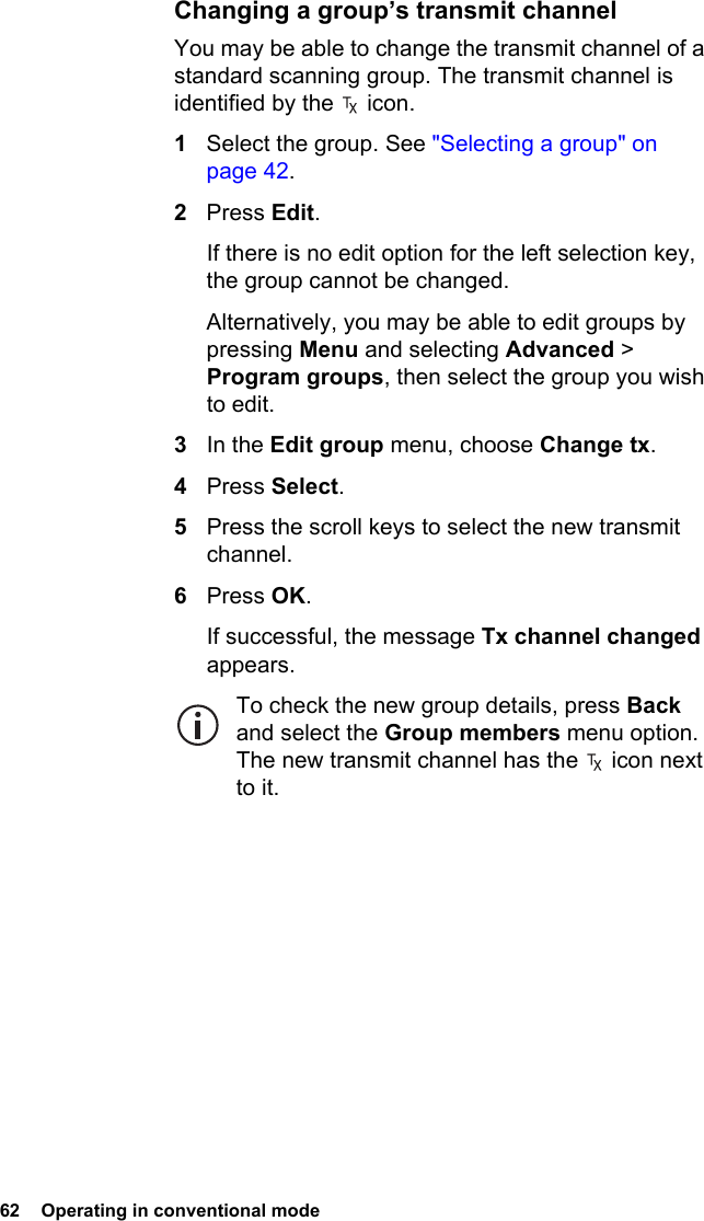 62  Operating in conventional mode Changing a group’s transmit channelYou may be able to change the transmit channel of a standard scanning group. The transmit channel is identified by the   icon.1Select the group. See &quot;Selecting a group&quot; on page 42.2Press Edit.If there is no edit option for the left selection key, the group cannot be changed.Alternatively, you may be able to edit groups by pressing Menu and selecting Advanced &gt; Program groups, then select the group you wish to edit.3In the Edit group menu, choose Change tx.4Press Select.5Press the scroll keys to select the new transmit channel.6Press OK.If successful, the message Tx channel changed appears.To check the new group details, press Back and select the Group members menu option. The new transmit channel has the   icon next to it.