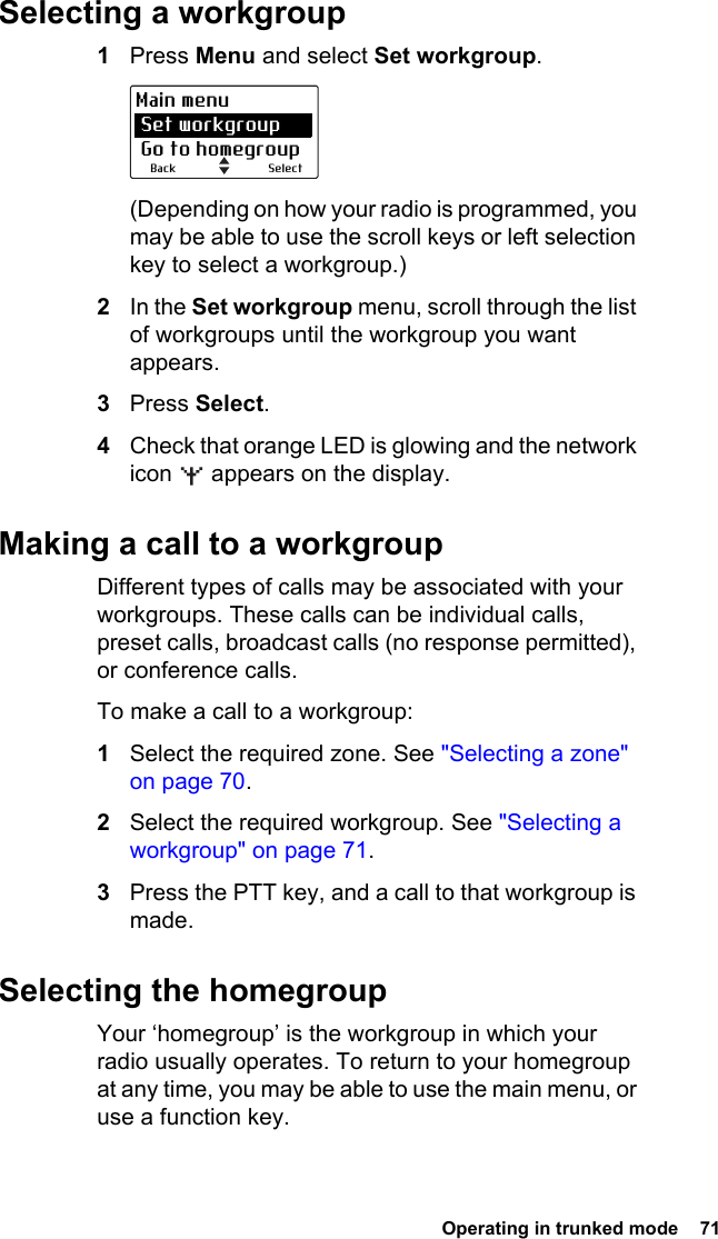  Operating in trunked mode  71 Selecting a workgroup1Press Menu and select Set workgroup.(Depending on how your radio is programmed, you may be able to use the scroll keys or left selection key to select a workgroup.)2In the Set workgroup menu, scroll through the list of workgroups until the workgroup you want appears.3Press Select.4Check that orange LED is glowing and the network icon   appears on the display.Making a call to a workgroupDifferent types of calls may be associated with your workgroups. These calls can be individual calls, preset calls, broadcast calls (no response permitted), or conference calls.To make a call to a workgroup:1Select the required zone. See &quot;Selecting a zone&quot; on page 70.2Select the required workgroup. See &quot;Selecting a workgroup&quot; on page 71.3Press the PTT key, and a call to that workgroup is made.Selecting the homegroupYour ‘homegroup’ is the workgroup in which your radio usually operates. To return to your homegroup at any time, you may be able to use the main menu, or use a function key.SelectBackMain menu Set workgroup Go to homegroup
