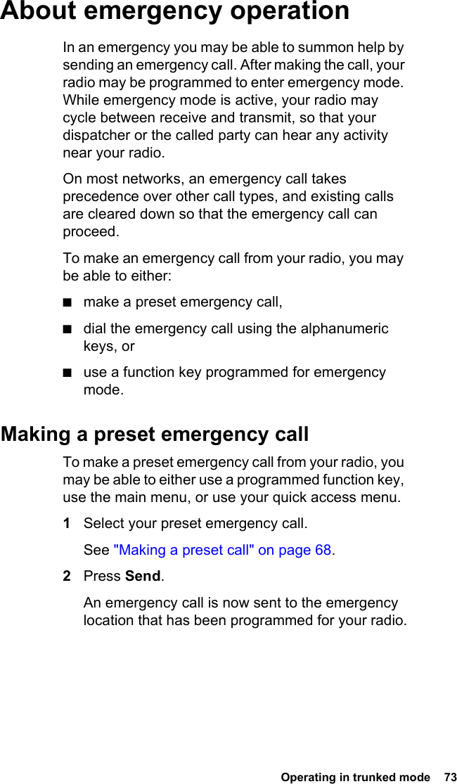  Operating in trunked mode  73 About emergency operationIn an emergency you may be able to summon help by sending an emergency call. After making the call, your radio may be programmed to enter emergency mode. While emergency mode is active, your radio may cycle between receive and transmit, so that your dispatcher or the called party can hear any activity near your radio.On most networks, an emergency call takes precedence over other call types, and existing calls are cleared down so that the emergency call can proceed.To make an emergency call from your radio, you may be able to either:■make a preset emergency call,■dial the emergency call using the alphanumeric keys, or■use a function key programmed for emergency mode.Making a preset emergency callTo make a preset emergency call from your radio, you may be able to either use a programmed function key, use the main menu, or use your quick access menu.1Select your preset emergency call. See &quot;Making a preset call&quot; on page 68.2Press Send. An emergency call is now sent to the emergency location that has been programmed for your radio.