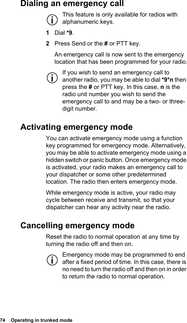 74  Operating in trunked mode Dialing an emergency callThis feature is only available for radios with alphanumeric keys.1Dial *9.2Press Send or the # or PTT key.An emergency call is now sent to the emergency location that has been programmed for your radio.If you wish to send an emergency call to another radio, you may be able to dial *9*n then press the # or PTT key. In this case, n is the radio unit number you wish to send the emergency call to and may be a two- or three-digit number.Activating emergency modeYou can activate emergency mode using a function key programmed for emergency mode. Alternatively, you may be able to activate emergency mode using a hidden switch or panic button. Once emergency mode is activated, your radio makes an emergency call to your dispatcher or some other predetermined location. The radio then enters emergency mode.While emergency mode is active, your radio may cycle between receive and transmit, so that your dispatcher can hear any activity near the radio.Cancelling emergency modeReset the radio to normal operation at any time by turning the radio off and then on.Emergency mode may be programmed to end after a fixed period of time. In this case, there is no need to turn the radio off and then on in order to return the radio to normal operation.