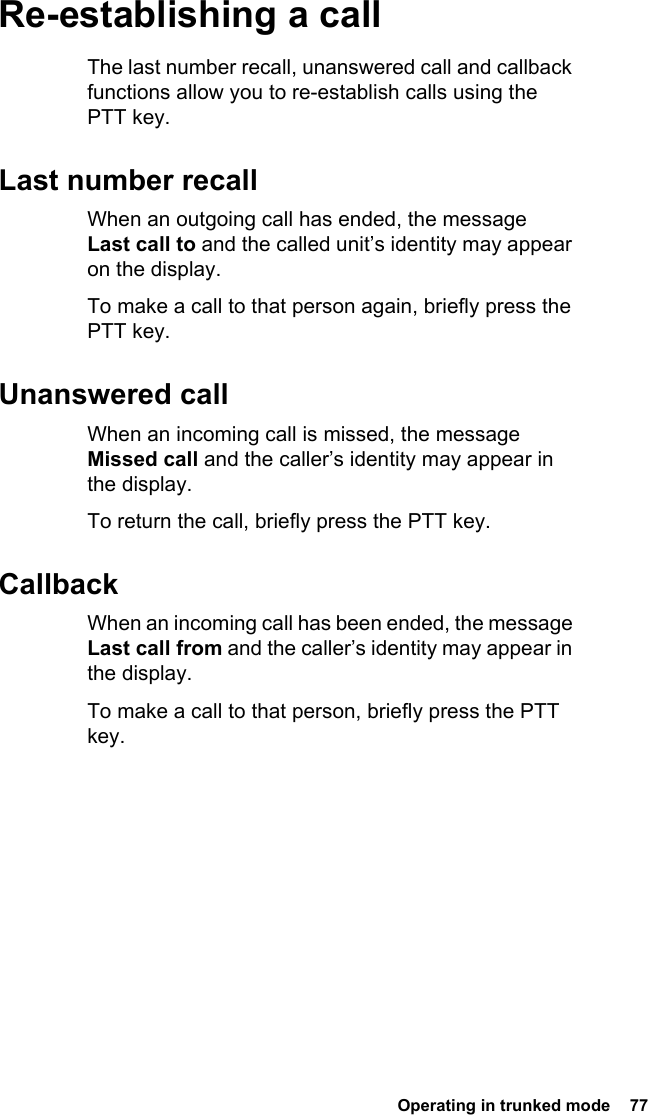  Operating in trunked mode  77 Re-establishing a callThe last number recall, unanswered call and callback functions allow you to re-establish calls using the PTT key.Last number recallWhen an outgoing call has ended, the message Last call to and the called unit’s identity may appear on the display.To make a call to that person again, briefly press the PTT key.Unanswered callWhen an incoming call is missed, the message Missed call and the caller’s identity may appear in the display.To return the call, briefly press the PTT key.CallbackWhen an incoming call has been ended, the message Last call from and the caller’s identity may appear in the display.To make a call to that person, briefly press the PTT key.