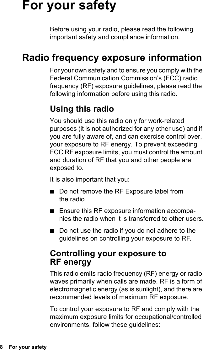 8  For your safety For your safetyBefore using your radio, please read the following important safety and compliance information.Radio frequency exposure informationFor your own safety and to ensure you comply with the Federal Communication Commission’s (FCC) radio frequency (RF) exposure guidelines, please read the following information before using this radio.Using this radioYou should use this radio only for work-related purposes (it is not authorized for any other use) and if you are fully aware of, and can exercise control over, your exposure to RF energy. To prevent exceeding FCC RF exposure limits, you must control the amount and duration of RF that you and other people are exposed to.It is also important that you:■Do not remove the RF Exposure label from the radio.■Ensure this RF exposure information accompa-nies the radio when it is transferred to other users.■Do not use the radio if you do not adhere to the guidelines on controlling your exposure to RF.Controlling your exposure to RF energyThis radio emits radio frequency (RF) energy or radio waves primarily when calls are made. RF is a form of electromagnetic energy (as is sunlight), and there are recommended levels of maximum RF exposure.To control your exposure to RF and comply with the maximum exposure limits for occupational/controlled environments, follow these guidelines: