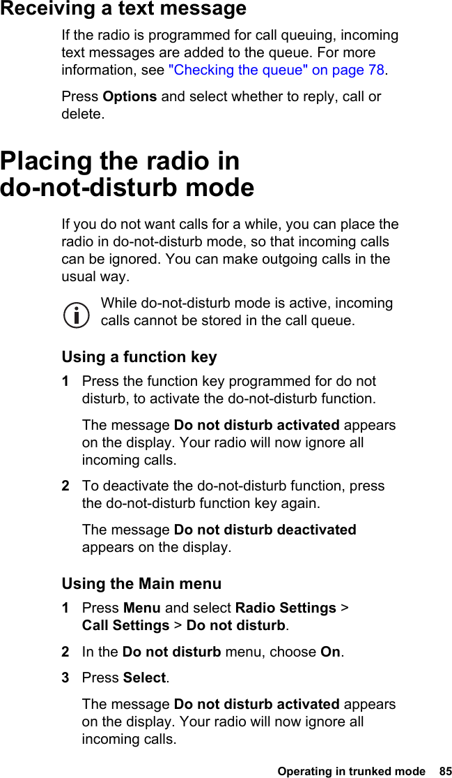  Operating in trunked mode  85 Receiving a text messageIf the radio is programmed for call queuing, incoming text messages are added to the queue. For more information, see &quot;Checking the queue&quot; on page 78.Press Options and select whether to reply, call or delete.Placing the radio in do-not-disturb modeIf you do not want calls for a while, you can place the radio in do-not-disturb mode, so that incoming calls can be ignored. You can make outgoing calls in the usual way.While do-not-disturb mode is active, incoming calls cannot be stored in the call queue.Using a function key1Press the function key programmed for do not disturb, to activate the do-not-disturb function.The message Do not disturb activated appears on the display. Your radio will now ignore all incoming calls.2To deactivate the do-not-disturb function, press the do-not-disturb function key again.The message Do not disturb deactivated appears on the display.Using the Main menu1Press Menu and select Radio Settings &gt; Call Settings &gt; Do not disturb.2In the Do not disturb menu, choose On.3Press Select.The message Do not disturb activated appears on the display. Your radio will now ignore all incoming calls.