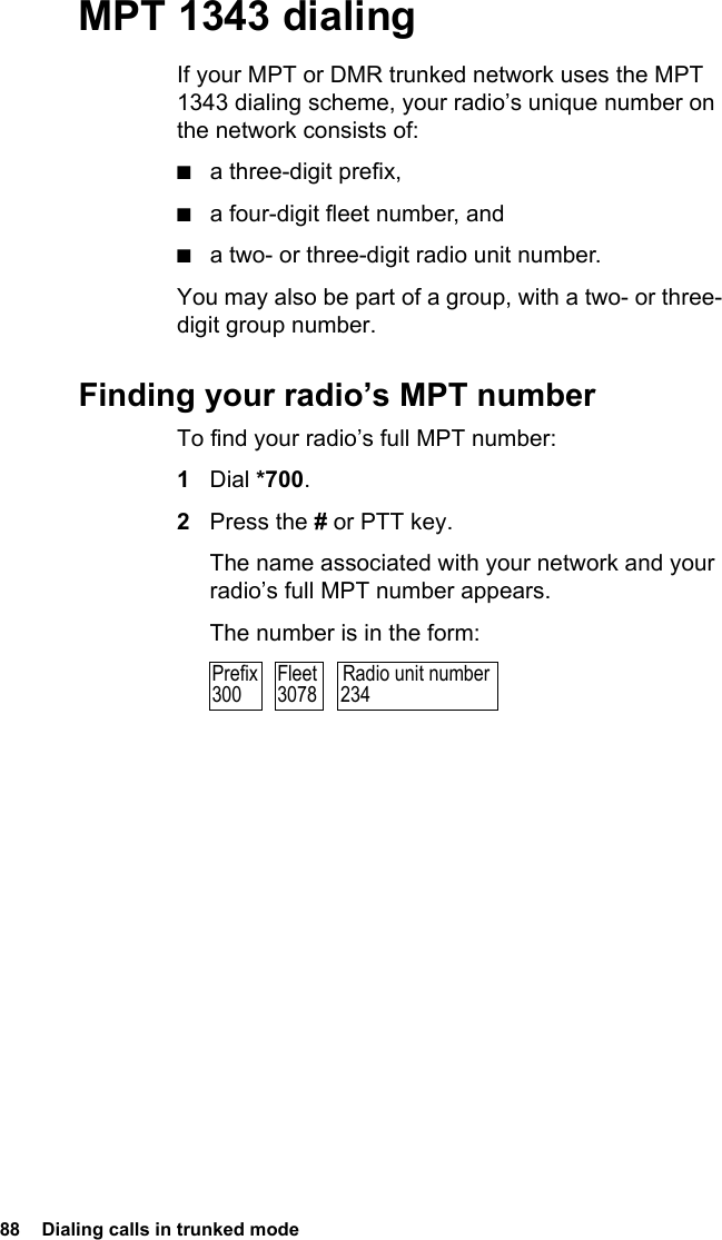 88  Dialing calls in trunked mode MPT 1343 dialingIf your MPT or DMR trunked network uses the MPT 1343 dialing scheme, your radio’s unique number on the network consists of:■a three-digit prefix,■a four-digit fleet number, and■a two- or three-digit radio unit number.You may also be part of a group, with a two- or three-digit group number.Finding your radio’s MPT numberTo find your radio’s full MPT number:1Dial *700.2Press the # or PTT key.The name associated with your network and your radio’s full MPT number appears.The number is in the form:Radio unit number234Prefix300Fleet3078