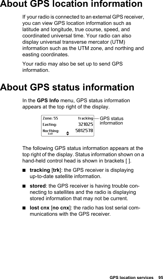  GPS location services  95 About GPS location informationIf your radio is connected to an external GPS receiver, you can view GPS location information such as latitude and longitude, true course, speed, and coordinated universal time. Your radio can also display universal transverse mercator (UTM) information such as the UTM zone, and northing and easting coordinates.Your radio may also be set up to send GPS information.About GPS status informationIn the GPS Info menu, GPS status information appears at the top right of the display. The following GPS status information appears at the top right of the display. Status information shown on a hand-held control head is shown in brackets [ ].■tracking [trk]: the GPS receiver is displaying up-to-date satellite information.■stored: the GPS receiver is having trouble con-necting to satellites and the radio is displaying stored information that may not be current.■lost cnx [no cnx]: the radio has lost serial com-munications with the GPS receiver.Zone: 55 trackingEasting: 321025Northing: 5812578ExitGPS status information