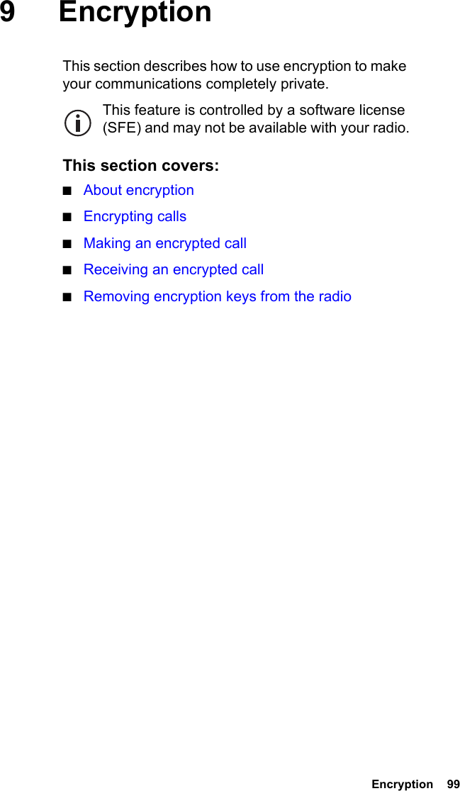  Encryption  99 9EncryptionThis section describes how to use encryption to make your communications completely private.This feature is controlled by a software license (SFE) and may not be available with your radio.This section covers:■About encryption■Encrypting calls■Making an encrypted call■Receiving an encrypted call■Removing encryption keys from the radio