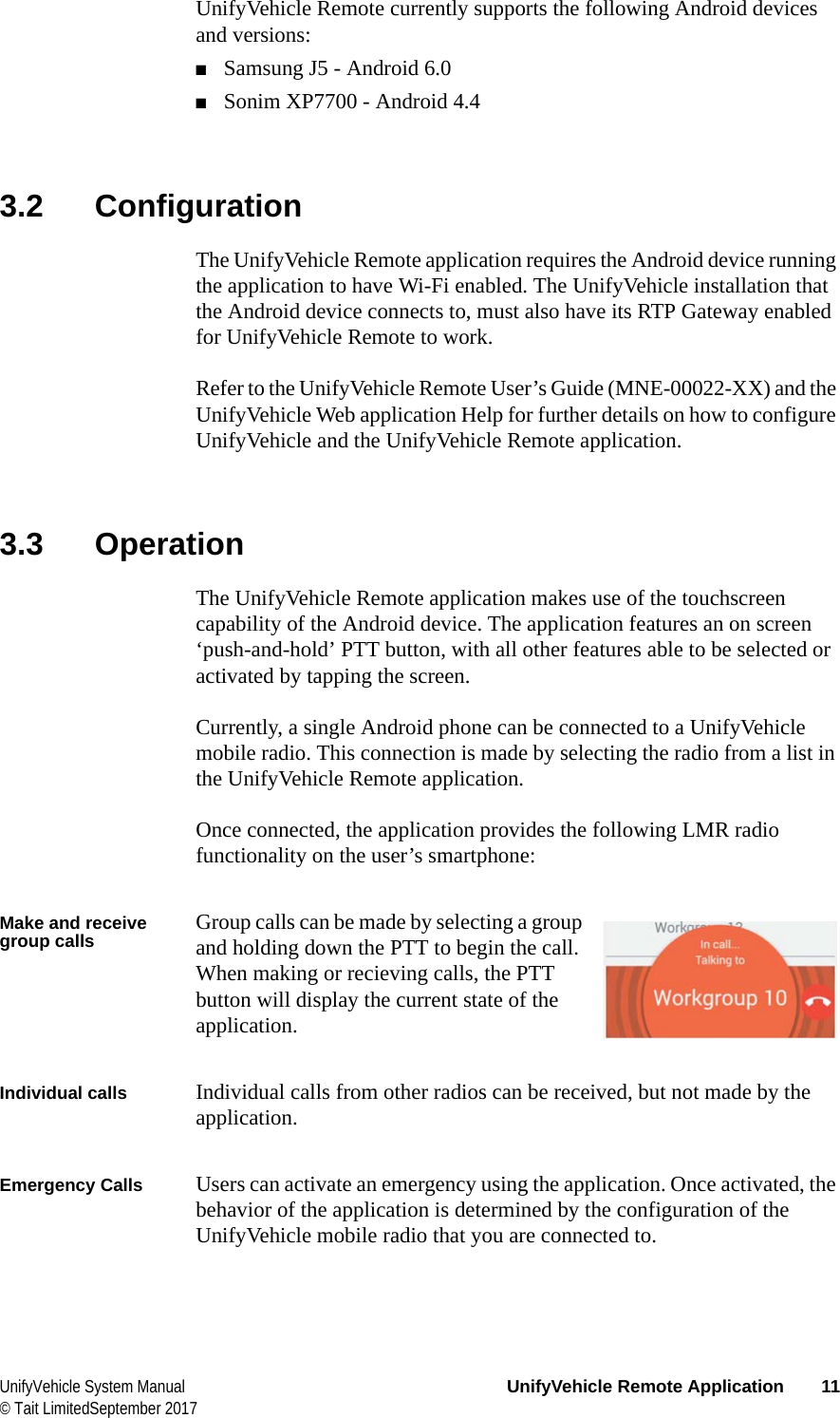  UnifyVehicle System Manual UnifyVehicle Remote Application 11© Tait LimitedSeptember 2017UnifyVehicle Remote currently supports the following Android devices and versions:■Samsung J5 - Android 6.0■Sonim XP7700 - Android 4.43.2 ConfigurationThe UnifyVehicle Remote application requires the Android device running the application to have Wi-Fi enabled. The UnifyVehicle installation that the Android device connects to, must also have its RTP Gateway enabled for UnifyVehicle Remote to work.Refer to the UnifyVehicle Remote User’s Guide (MNE-00022-XX) and the UnifyVehicle Web application Help for further details on how to configure UnifyVehicle and the UnifyVehicle Remote application.3.3 OperationThe UnifyVehicle Remote application makes use of the touchscreen capability of the Android device. The application features an on screen ‘push-and-hold’ PTT button, with all other features able to be selected or activated by tapping the screen.Currently, a single Android phone can be connected to a UnifyVehicle mobile radio. This connection is made by selecting the radio from a list in the UnifyVehicle Remote application.Once connected, the application provides the following LMR radio functionality on the user’s smartphone:Make and receive group calls Group calls can be made by selecting a group and holding down the PTT to begin the call. When making or recieving calls, the PTT button will display the current state of the application.Individual calls Individual calls from other radios can be received, but not made by the application.Emergency Calls Users can activate an emergency using the application. Once activated, the behavior of the application is determined by the configuration of the UnifyVehicle mobile radio that you are connected to.