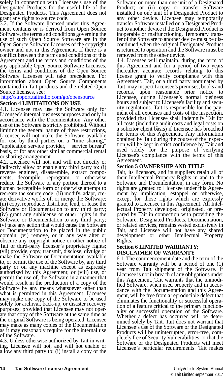  14 Tait Software License Agreement UnifyVehicle System Manual© Tait LimitedSeptember 2017solely in connection with Licensee&apos;s use of the Designated Products for the useful life of the Designated Products. This Agreement does not grant any rights to source code.3.2. If the Software licensed under this Agree-ment contains or is derived from Open Source Software, the terms and conditions governing the use of such Open Source Software are in the Open Source Software Licenses of the copyright owner and not in this Agreement. If there is a conflict between the terms and conditions of this Agreement and the terms and conditions of the any applicable Open Source Software Licenses, the terms and conditions of the Open Source Software Licenses will take precedence. For information about Open Source Components contained in Tait products and the related Open Source licenses, see:  http://support.taitradio.com/go/opensourceSection 4 LIMITATIONS ON USE4.1. Licensee may use the Software only for Licensee&apos;s internal business purposes and only in accordance with the Documentation. Any other use of the Software is strictly prohibited. Without limiting the general nature of these restrictions, Licensee will not make the Software available for use by third parties on a &quot;time sharing,&quot; &quot;application service provider,&quot; &quot;service bureau&quot; basis, or for any other similar commercial rental or sharing arrangement. 4.2. Licensee will not, and will not directly or indirectly allow or enable any third party to: (i) reverse engineer, disassemble, extract compo-nents, decompile, reprogram, or otherwise reduce the Software or any portion thereof to a human perceptible form or otherwise attempt to recreate the source code; (ii) modify, adapt, cre-ate derivative works of, or merge the Software; (iii) copy, reproduce, distribute, lend, or lease the Software or Documentation to any third party; (iv) grant any sublicense or other rights in the Software or Documentation to any third party; (v) take any action that would cause the Software or Documentation to be placed in the public domain; (vi) remove, or in any way alter or obscure any copyright notice or other notice of Tait or third-party licensor’s proprietary rights; (vii) provide, copy, transmit, disclose, divulge or make the Software or Documentation available to, or permit the use of the Software by, any third party or on any machine except as expressly authorized by this Agreement; or (viii) use, or permit the use of, the Software in a manner that would result in the production of a copy of the Software by any means whatsoever other than what is permitted in this Agreement. Licensee may make one copy of the Software to be used solely for archival, back-up, or disaster recovery purposes; provided that Licensee may not oper-ate that copy of the Software at the same time as the original Software is being operated. Licensee may make as many copies of the Documentation as it may reasonably require for the internal use of the Software.4.3. Unless otherwise authorized by Tait in writ-ing, Licensee will not, and will not enable or allow any third party to: (i) install a copy of the Software on more than one unit of a Designated Product; or (ii) copy or transfer Software installed on one unit of a Designated Product to any other device. Licensee may temporarily transfer Software installed on a Designated Prod-uct to another device if the Designated Product is inoperable or malfunctioning. Temporary trans-fer of the Software to another device must be dis-continued when the original Designated Product is returned to operation and the Software must be removed from the other device. 4.4. Licensee will maintain, during the term of this Agreement and for a period of two years thereafter, accurate records relating to this license grant to verify compliance with this Agreement. Tait, or a third party nominated by Tait, may inspect Licensee’s premises, books and records, upon reasonable prior notice to Licensee, during Licensee’s normal business hours and subject to Licensee&apos;s facility and secu-rity regulations. Tait is responsible for the pay-ment of all expenses and costs of the inspection, provided that Licensee shall indemnify Tait for all costs (including audit costs and legal costs on a solicitor client basis) if Licensee has breached the terms of this Agreement. Any information obtained by Tait during the course of the inspec-tion will be kept in strict confidence by Tait and used solely for the purpose of verifying Licensee&apos;s compliance with the terms of this Agreement.Section 5 OWNERSHIP AND TITLETait, its licensors, and its suppliers retain all of their Intellectual Property Rights in and to the Software and Documentation, in any form. No rights are granted to Licensee under this Agree-ment by implication, estoppel or otherwise, except for those rights which are expressly granted to Licensee in this Agreement. All Intel-lectual Property developed, originated, or pre-pared by Tait in connection with providing the Software, Designated Products, Documentation, or related services, remains vested exclusively in Tait, and Licensee will not have any shared development or other Intellectual Property Rights.Section 6 LIMITED WARRANTY; DISCLAIMER OF WARRANTY 6.1. The commencement date and the term of the Software warranty will be a period of one (1) year from Tait shipment of the Software. If Licensee is not in breach of any obligations under this Agreement, Tait warrants that the unmodi-fied Software, when used properly and in accor-dance with the Documentation and this Agree-ment, will be free from a reproducible defect that eliminates the functionality or successful opera-tion of a feature critical to the primary function-ality or successful operation of the Software. Whether a defect has occurred will be deter-mined solely by Tait. Tait does not warrant that Licensee’s use of the Software or the Designated Products will be uninterrupted, error-free, com-pletely free of Security Vulnerabilities, or that the Software or the Designated Products will meet Licensee’s particular requirements. Tait makes 