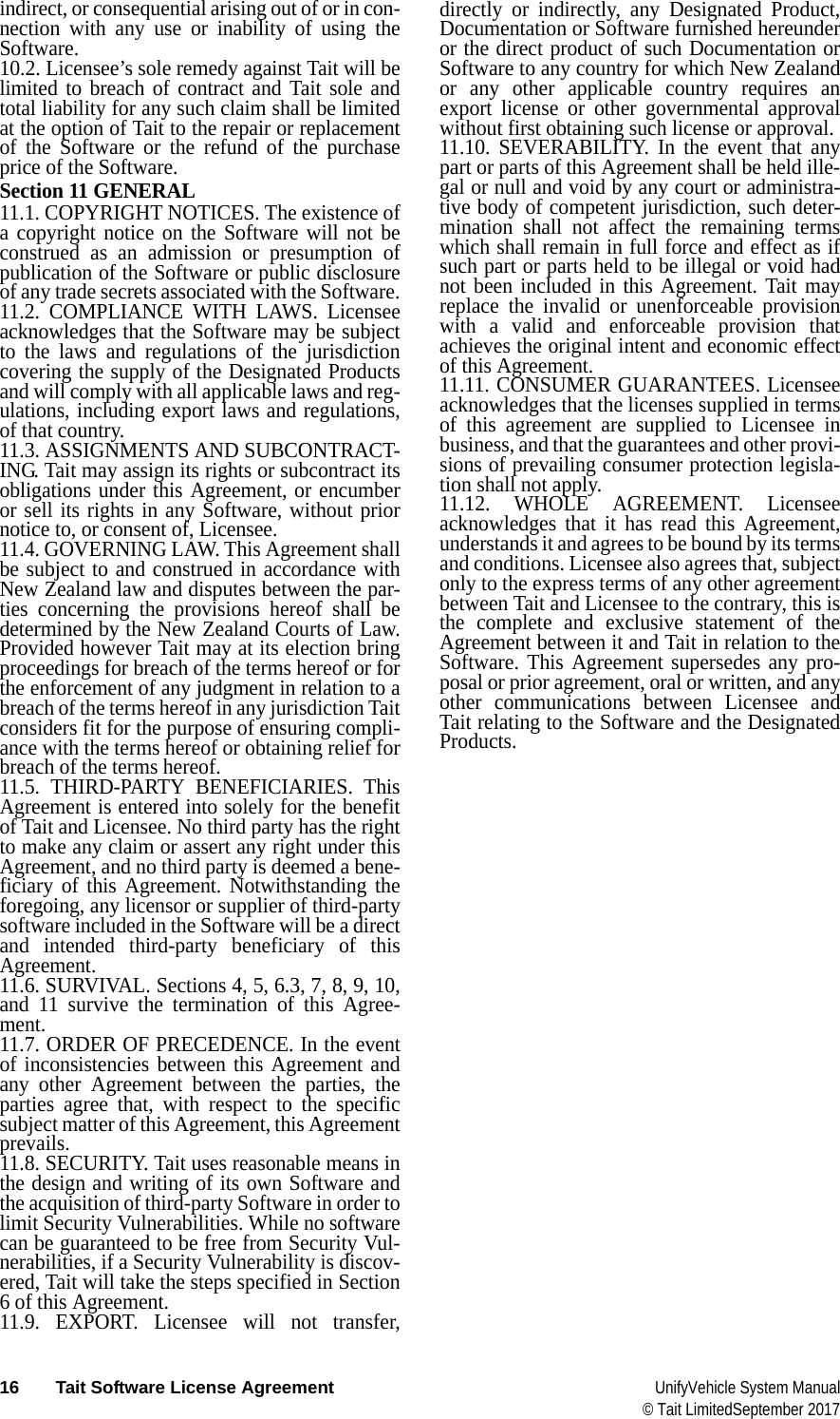  16 Tait Software License Agreement UnifyVehicle System Manual© Tait LimitedSeptember 2017indirect, or consequential arising out of or in con-nection with any use or inability of using the Software.10.2. Licensee’s sole remedy against Tait will be limited to breach of contract and Tait sole and total liability for any such claim shall be limited at the option of Tait to the repair or replacement of the Software or the refund of the purchase price of the Software.Section 11 GENERAL 11.1. COPYRIGHT NOTICES. The existence of a copyright notice on the Software will not be construed as an admission or presumption of publication of the Software or public disclosure of any trade secrets associated with the Software.11.2. COMPLIANCE WITH LAWS. Licensee acknowledges that the Software may be subject to the laws and regulations of the jurisdiction covering the supply of the Designated Products and will comply with all applicable laws and reg-ulations, including export laws and regulations, of that country. 11.3. ASSIGNMENTS AND SUBCONTRACT-ING. Tait may assign its rights or subcontract its obligations under this Agreement, or encumber or sell its rights in any Software, without prior notice to, or consent of, Licensee. 11.4. GOVERNING LAW. This Agreement shall be subject to and construed in accordance with New Zealand law and disputes between the par-ties concerning the provisions hereof shall be determined by the New Zealand Courts of Law. Provided however Tait may at its election bring proceedings for breach of the terms hereof or for the enforcement of any judgment in relation to a breach of the terms hereof in any jurisdiction Tait considers fit for the purpose of ensuring compli-ance with the terms hereof or obtaining relief for breach of the terms hereof.11.5. THIRD-PARTY BENEFICIARIES. This Agreement is entered into solely for the benefit of Tait and Licensee. No third party has the right to make any claim or assert any right under this Agreement, and no third party is deemed a bene-ficiary of this Agreement. Notwithstanding the foregoing, any licensor or supplier of third-party software included in the Software will be a direct and intended third-party beneficiary of this Agreement.11.6. SURVIVAL. Sections 4, 5, 6.3, 7, 8, 9, 10, and 11 survive the termination of this Agree-ment.11.7. ORDER OF PRECEDENCE. In the event of inconsistencies between this Agreement and any other Agreement between the parties, the parties agree that, with respect to the specific subject matter of this Agreement, this Agreement prevails.11.8. SECURITY. Tait uses reasonable means in the design and writing of its own Software and the acquisition of third-party Software in order to limit Security Vulnerabilities. While no software can be guaranteed to be free from Security Vul-nerabilities, if a Security Vulnerability is discov-ered, Tait will take the steps specified in Section 6 of this Agreement.11.9. EXPORT. Licensee will not transfer, directly or indirectly, any Designated Product, Documentation or Software furnished hereunder or the direct product of such Documentation or Software to any country for which New Zealand or any other applicable country requires an export license or other governmental approval without first obtaining such license or approval.11.10. SEVERABILITY. In the event that any part or parts of this Agreement shall be held ille-gal or null and void by any court or administra-tive body of competent jurisdiction, such deter-mination shall not affect the remaining terms which shall remain in full force and effect as if such part or parts held to be illegal or void had not been included in this Agreement. Tait may replace the invalid or unenforceable provision with a valid and enforceable provision that achieves the original intent and economic effect of this Agreement.11.11. CONSUMER GUARANTEES. Licensee acknowledges that the licenses supplied in terms of this agreement are supplied to Licensee in business, and that the guarantees and other provi-sions of prevailing consumer protection legisla-tion shall not apply. 11.12. WHOLE AGREEMENT. Licensee acknowledges that it has read this Agreement, understands it and agrees to be bound by its terms and conditions. Licensee also agrees that, subject only to the express terms of any other agreement between Tait and Licensee to the contrary, this is the complete and exclusive statement of the Agreement between it and Tait in relation to the Software. This Agreement supersedes any pro-posal or prior agreement, oral or written, and any other communications between Licensee and Tait relating to the Software and the Designated Products.