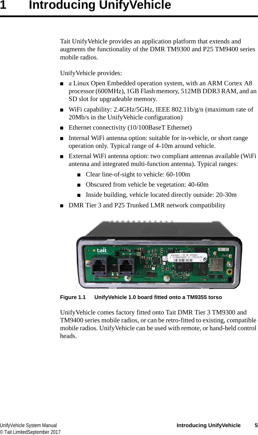  UnifyVehicle System Manual Introducing UnifyVehicle 5© Tait LimitedSeptember 20171 Introducing UnifyVehicleTait UnifyVehicle provides an application platform that extends and augments the functionality of the DMR TM9300 and P25 TM9400 series mobile radios.UnifyVehicle provides:■a Linux Open Embedded operation system, with an ARM Cortex A8 processor (600MHz), 1GB Flash memory, 512MB DDR3 RAM, and an SD slot for upgradeable memory.■WiFi capability: 2.4GHz/5GHz, IEEE 802.11b/g/n (maximum rate of 20Mb/s in the UnifyVehicle configuration)■Ethernet connectivity (10/100BaseT Ethernet)■Internal WiFi antenna option: suitable for in-vehicle, or short range operation only. Typical range of 4-10m around vehicle.■External WiFi antenna option: two compliant antennas available (WiFi antenna and integrated multi-function antenna). Typical ranges:■Clear line-of-sight to vehicle: 60-100m■Obscured from vehicle be vegetation: 40-60m■Inside building, vehicle located directly outside: 20-30m■DMR Tier 3 and P25 Trunked LMR network compatibilityFigure 1.1 UnifyVehicle 1.0 board fitted onto a TM9355 torsoUnifyVehicle comes factory fitted onto Tait DMR Tier 3 TM9300 and TM9400 series mobile radios, or can be retro-fitted to existing, compatible mobile radios. UnifyVehicle can be used with remote, or hand-held control heads.