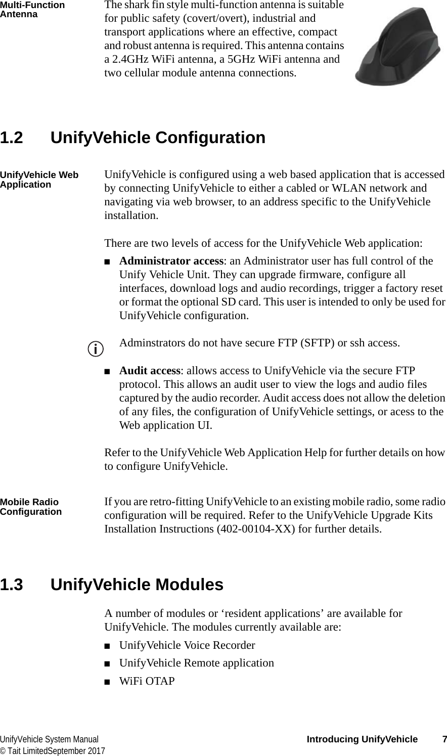  UnifyVehicle System Manual Introducing UnifyVehicle 7© Tait LimitedSeptember 2017Multi-Function Antenna The shark fin style multi-function antenna is suitable for public safety (covert/overt), industrial and transport applications where an effective, compact and robust antenna is required. This antenna contains a 2.4GHz WiFi antenna, a 5GHz WiFi antenna and two cellular module antenna connections.1.2 UnifyVehicle ConfigurationUnifyVehicle Web Application UnifyVehicle is configured using a web based application that is accessed by connecting UnifyVehicle to either a cabled or WLAN network and navigating via web browser, to an address specific to the UnifyVehicle installation.There are two levels of access for the UnifyVehicle Web application:■Administrator access: an Administrator user has full control of the Unify Vehicle Unit. They can upgrade firmware, configure all interfaces, download logs and audio recordings, trigger a factory reset or format the optional SD card. This user is intended to only be used for UnifyVehicle configuration.Adminstrators do not have secure FTP (SFTP) or ssh access.■Audit access: allows access to UnifyVehicle via the secure FTP protocol. This allows an audit user to view the logs and audio files captured by the audio recorder. Audit access does not allow the deletion of any files, the configuration of UnifyVehicle settings, or acess to the Web application UI.Refer to the UnifyVehicle Web Application Help for further details on how to configure UnifyVehicle.Mobile Radio Configuration If you are retro-fitting UnifyVehicle to an existing mobile radio, some radio configuration will be required. Refer to the UnifyVehicle Upgrade Kits Installation Instructions (402-00104-XX) for further details.1.3 UnifyVehicle ModulesA number of modules or ‘resident applications’ are available for UnifyVehicle. The modules currently available are:■UnifyVehicle Voice Recorder■UnifyVehicle Remote application■WiFi OTAP