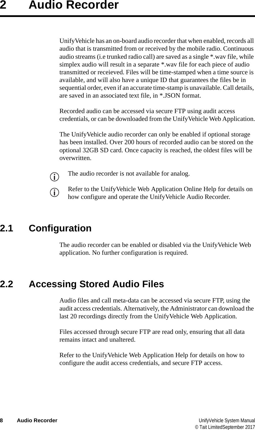  8 Audio Recorder UnifyVehicle System Manual© Tait LimitedSeptember 20172 Audio RecorderUnifyVehicle has an on-board audio recorder that when enabled, records all audio that is transmitted from or received by the mobile radio. Continuous audio streams (i.e trunked radio call) are saved as a single *.wav file, while simplex audio will result in a separate *.wav file for each piece of audio transmitted or receieved. Files will be time-stamped when a time source is available, and will also have a unique ID that guarantees the files be in sequential order, even if an accurate time-stamp is unavailable. Call details, are saved in an associated text file, in *.JSON format.Recorded audio can be accessed via secure FTP using audit access credentials, or can be downloaded from the UnifyVehicle Web Application.The UnifyVehicle audio recorder can only be enabled if optional storage has been installed. Over 200 hours of recorded audio can be stored on the optional 32GB SD card. Once capacity is reached, the oldest files will be overwritten.The audio recorder is not available for analog.Refer to the UnifyVehicle Web Application Online Help for details on how configure and operate the UnifyVehicle Audio Recorder.2.1 ConfigurationThe audio recorder can be enabled or disabled via the UnifyVehicle Web application. No further configuration is required.2.2 Accessing Stored Audio FilesAudio files and call meta-data can be accessed via secure FTP, using the audit access credentials. Alternatively, the Administrator can download the last 20 recordings directly from the UnifyVehicle Web Application.Files accessed through secure FTP are read only, ensuring that all data remains intact and unaltered.Refer to the UnifyVehicle Web Application Help for details on how to configure the audit access credentials, and secure FTP access.