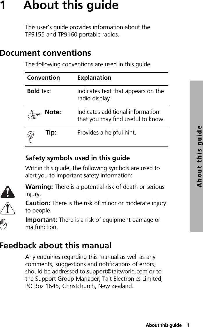  About this guide  1About this guide1 About this guideThis user’s guide provides information about the TP9155 and TP9160 portable radios.Document conventionsThe following conventions are used in this guide:Safety symbols used in this guideWithin this guide, the following symbols are used to alert you to important safety information:Warning: There is a potential risk of death or serious injury.Caution: There is the risk of minor or moderate injury to people.Important: There is a risk of equipment damage or malfunction.Feedback about this manualAny enquiries regarding this manual as well as any comments, suggestions and notifications of errors, should be addressed to support@taitworld.com or to the Support Group Manager, Tait Electronics Limited, PO Box 1645, Christchurch, New Zealand.Convention ExplanationBold text Indicates text that appears on the radio display.Note:  Indicates additional information that you may find useful to know. Tip:  Provides a helpful hint.