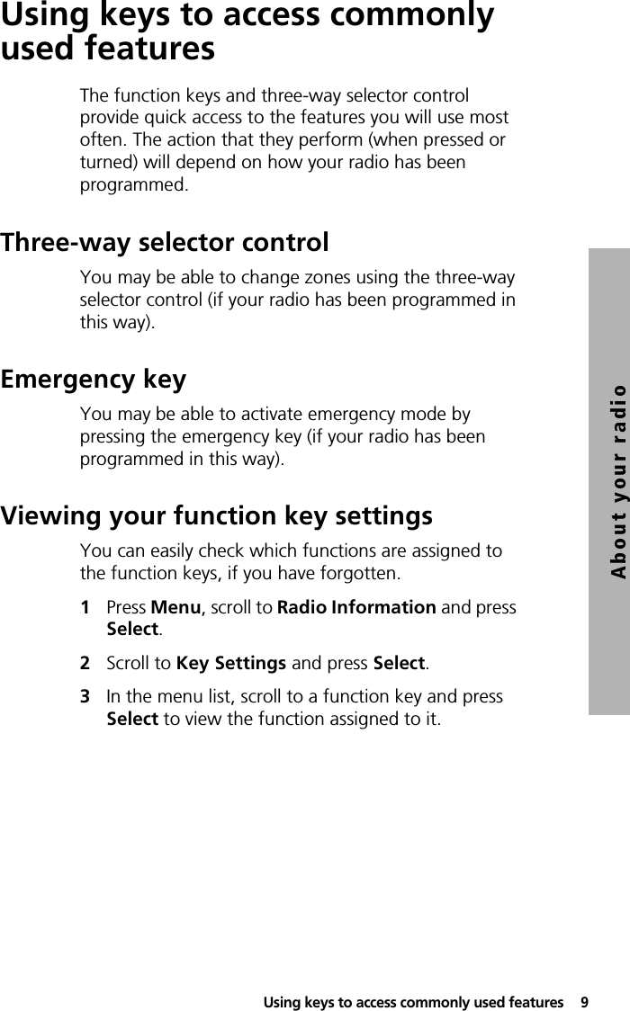  Using keys to access commonly used features  9About your radioUsing keys to access commonly used featuresThe function keys and three-way selector control provide quick access to the features you will use most often. The action that they perform (when pressed or turned) will depend on how your radio has been programmed.Three-way selector controlYou may be able to change zones using the three-way selector control (if your radio has been programmed in this way).Emergency keyYou may be able to activate emergency mode by pressing the emergency key (if your radio has been programmed in this way).Viewing your function key settingsYou can easily check which functions are assigned to the function keys, if you have forgotten.1Press Menu, scroll to Radio Information and press Select.2Scroll to Key Settings and press Select.3In the menu list, scroll to a function key and press Select to view the function assigned to it.