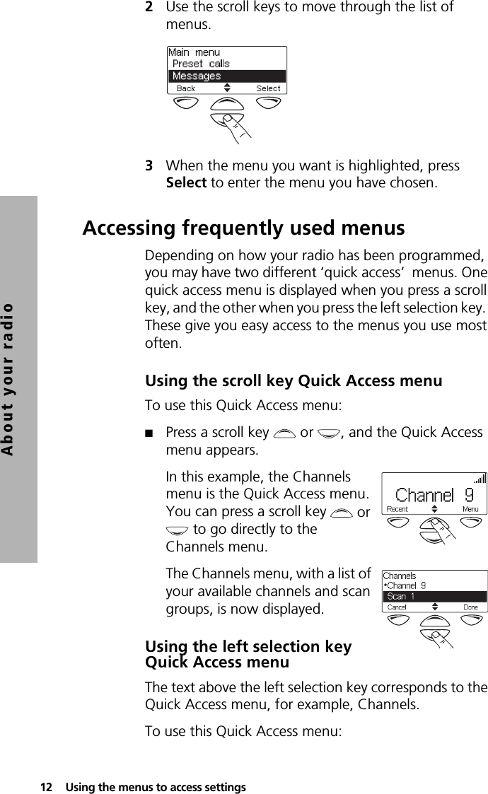 12  Using the menus to access settingsAbout your radio2Use the scroll keys to move through the list of menus.3When the menu you want is highlighted, press Select to enter the menu you have chosen.Accessing frequently used menusDepending on how your radio has been programmed, you may have two different ‘quick access’  menus. One quick access menu is displayed when you press a scroll key, and the other when you press the left selection key.  These give you easy access to the menus you use most often.Using the scroll key Quick Access menuTo use this Quick Access menu:■Press a scroll key   or  , and the Quick Access menu appears.In this example, the Channels menu is the Quick Access menu. You can press a scroll key   or  to go directly to the Channels menu.The Channels menu, with a list of your available channels and scan groups, is now displayed.Using the left selection key Quick Access menuThe text above the left selection key corresponds to the Quick Access menu, for example, Channels.To use this Quick Access menu: