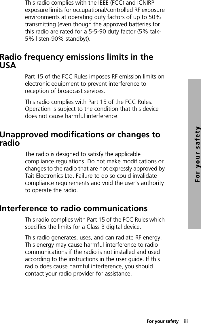 For your safety  iiiFor your safetyThis radio complies with the IEEE (FCC) and ICNIRP exposure limits for occupational/controlled RF exposure environments at operating duty factors of up to 50% transmitting (even though the approved batteries for this radio are rated for a 5-5-90 duty factor (5% talk-5% listen-90% standby)).Radio frequency emissions limits in the USAPart 15 of the FCC Rules imposes RF emission limits on electronic equipment to prevent interference to reception of broadcast services.This radio complies with Part 15 of the FCC Rules. Operation is subject to the condition that this device does not cause harmful interference.Unapproved modifications or changes to radioThe radio is designed to satisfy the applicable compliance regulations. Do not make modifications or changes to the radio that are not expressly approved by Tait Electronics Ltd. Failure to do so could invalidate compliance requirements and void the user’s authority to operate the radio.Interference to radio communicationsThis radio complies with Part 15 of the FCC Rules which specifies the limits for a Class B digital device.This radio generates, uses, and can radiate RF energy. This energy may cause harmful interference to radio communications if the radio is not installed and used according to the instructions in the user guide. If this radio does cause harmful interference, you should contact your radio provider for assistance.