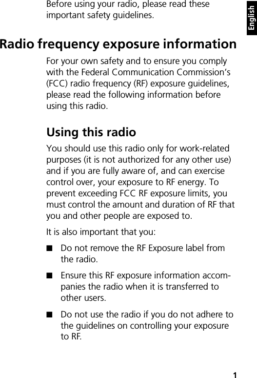    1EnglishBefore using your radio, please read these important safety guidelines.Radio frequency exposure informationFor your own safety and to ensure you comply with the Federal Communication Commission’s (FCC) radio frequency (RF) exposure guidelines, please read the following information before using this radio.Using this radioYou should use this radio only for work-related purposes (it is not authorized for any other use) and if you are fully aware of, and can exercise control over, your exposure to RF energy. To prevent exceeding FCC RF exposure limits, you must control the amount and duration of RF that you and other people are exposed to.It is also important that you:■Do not remove the RF Exposure label from the radio.■Ensure this RF exposure information accom-panies the radio when it is transferred to other users.■Do not use the radio if you do not adhere to the guidelines on controlling your exposure to RF.