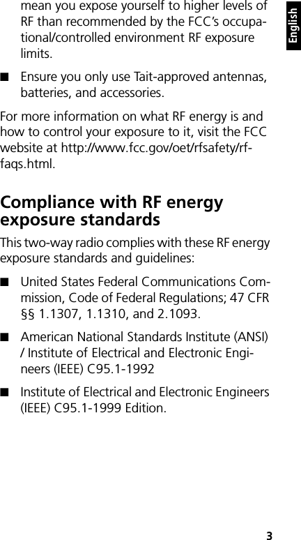    3Englishmean you expose yourself to higher levels of RF than recommended by the FCC’s occupa-tional/controlled environment RF exposure limits. ■Ensure you only use Tait-approved antennas, batteries, and accessories.For more information on what RF energy is and how to control your exposure to it, visit the FCC website at http://www.fcc.gov/oet/rfsafety/rf-faqs.html.Compliance with RF energy exposure standardsThis two-way radio complies with these RF energy exposure standards and guidelines:■United States Federal Communications Com-mission, Code of Federal Regulations; 47 CFR §§ 1.1307, 1.1310, and 2.1093.■American National Standards Institute (ANSI) / Institute of Electrical and Electronic Engi-neers (IEEE) C95.1-1992■Institute of Electrical and Electronic Engineers (IEEE) C95.1-1999 Edition.