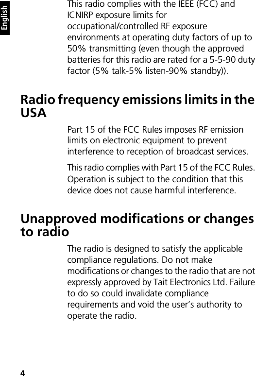 4 EnglishThis radio complies with the IEEE (FCC) and ICNIRP exposure limits for occupational/controlled RF exposure environments at operating duty factors of up to 50% transmitting (even though the approved batteries for this radio are rated for a 5-5-90 duty factor (5% talk-5% listen-90% standby)).Radio frequency emissions limits in the USAPart 15 of the FCC Rules imposes RF emission limits on electronic equipment to prevent interference to reception of broadcast services.This radio complies with Part 15 of the FCC Rules. Operation is subject to the condition that this device does not cause harmful interference.Unapproved modifications or changes to radioThe radio is designed to satisfy the applicable compliance regulations. Do not make modifications or changes to the radio that are not expressly approved by Tait Electronics Ltd. Failure to do so could invalidate compliance requirements and void the user’s authority to operate the radio.