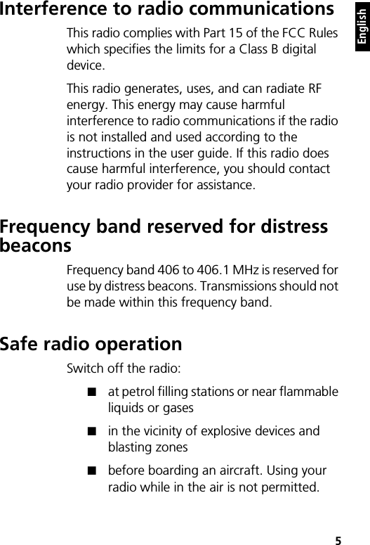    5EnglishInterference to radio communicationsThis radio complies with Part 15 of the FCC Rules which specifies the limits for a Class B digital device.This radio generates, uses, and can radiate RF energy. This energy may cause harmful interference to radio communications if the radio is not installed and used according to the instructions in the user guide. If this radio does cause harmful interference, you should contact your radio provider for assistance.Frequency band reserved for distress beaconsFrequency band 406 to 406.1 MHz is reserved for use by distress beacons. Transmissions should not be made within this frequency band.Safe radio operationSwitch off the radio:■at petrol filling stations or near flammable liquids or gases■in the vicinity of explosive devices and blasting zones■before boarding an aircraft. Using your radio while in the air is not permitted.