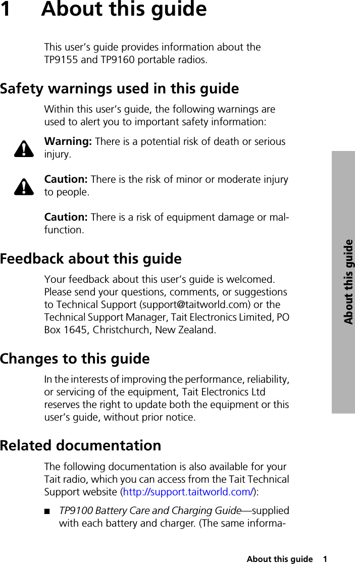  About this guide  1About this guide1 About this guideThis user’s guide provides information about the TP9155 and TP9160 portable radios.Safety warnings used in this guideWithin this user’s guide, the following warnings are used to alert you to important safety information:Warning: There is a potential risk of death or serious injury.Caution: There is the risk of minor or moderate injury to people.Caution: There is a risk of equipment damage or mal-function.Feedback about this guideYour feedback about this user’s guide is welcomed. Please send your questions, comments, or suggestions to Technical Support (support@taitworld.com) or the Technical Support Manager, Tait Electronics Limited, PO Box 1645, Christchurch, New Zealand.Changes to this guideIn the interests of improving the performance, reliability, or servicing of the equipment, Tait Electronics Ltd reserves the right to update both the equipment or this user’s guide, without prior notice.Related documentationThe following documentation is also available for your Tait radio, which you can access from the Tait Technical Support website (http://support.taitworld.com/):QTP9100 Battery Care and Charging Guide—supplied with each battery and charger. (The same informa-