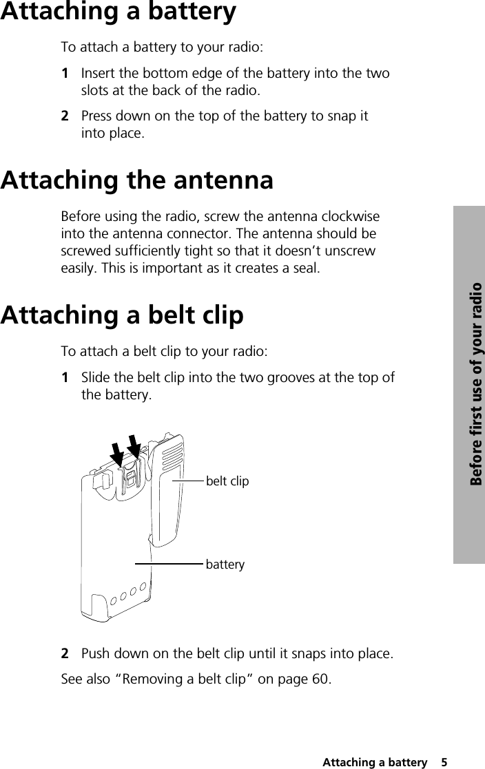  Attaching a battery  5Before first use of your radioAttaching a batteryTo attach a battery to your radio:1Insert the bottom edge of the battery into the two slots at the back of the radio.2Press down on the top of the battery to snap it into place.Attaching the antennaBefore using the radio, screw the antenna clockwise into the antenna connector. The antenna should be screwed sufficiently tight so that it doesn’t unscrew easily. This is important as it creates a seal.Attaching a belt clipTo attach a belt clip to your radio:1Slide the belt clip into the two grooves at the top of the battery.2Push down on the belt clip until it snaps into place.See also “Removing a belt clip” on page 60.belt clipbattery