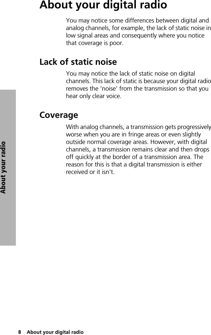 8  About your digital radioAbout your radioAbout your digital radioYou may notice some differences between digital and analog channels, for example, the lack of static noise in low signal areas and consequently where you notice that coverage is poor.Lack of static noiseYou may notice the lack of static noise on digital channels. This lack of static is because your digital radio removes the ‘noise’ from the transmission so that you hear only clear voice. CoverageWith analog channels, a transmission gets progressively worse when you are in fringe areas or even slightly outside normal coverage areas. However, with digital channels, a transmission remains clear and then drops off quickly at the border of a transmission area. The reason for this is that a digital transmission is either received or it isn&apos;t.