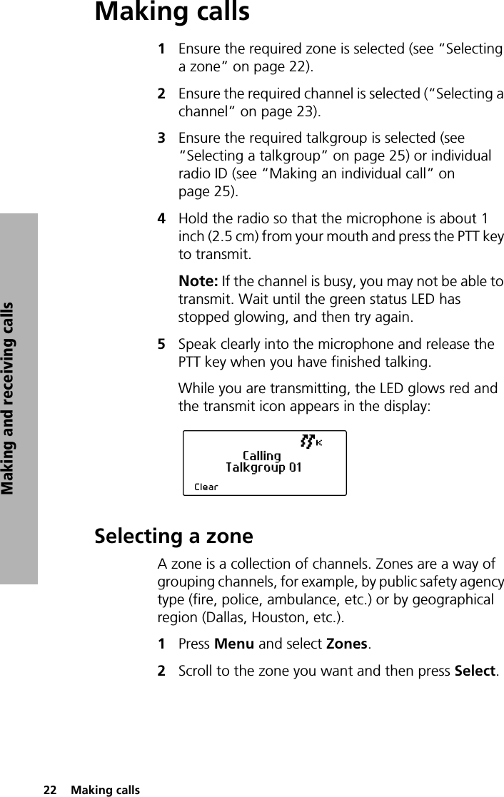 22  Making callsMaking and receiving callsMaking calls1Ensure the required zone is selected (see “Selecting a zone” on page 22).2Ensure the required channel is selected (“Selecting a channel” on page 23).3Ensure the required talkgroup is selected (see “Selecting a talkgroup” on page 25) or individual radio ID (see “Making an individual call” on page 25).4Hold the radio so that the microphone is about 1 inch (2.5 cm) from your mouth and press the PTT key to transmit.Note: If the channel is busy, you may not be able to transmit. Wait until the green status LED has stopped glowing, and then try again.5Speak clearly into the microphone and release the PTT key when you have finished talking.While you are transmitting, the LED glows red and the transmit icon appears in the display:Selecting a zoneA zone is a collection of channels. Zones are a way of grouping channels, for example, by public safety agency type (fire, police, ambulance, etc.) or by geographical region (Dallas, Houston, etc.). 1Press Menu and select Zones.2Scroll to the zone you want and then press Select.ClearCallingTalkgroup 01