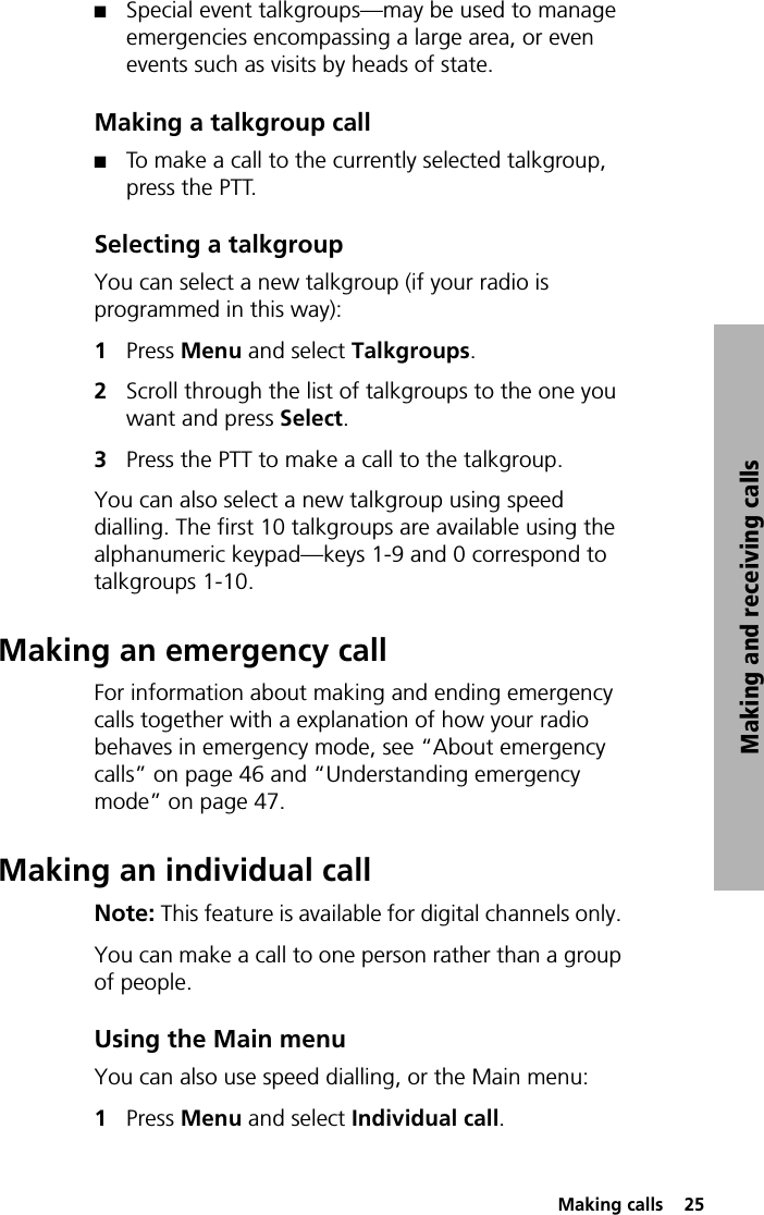  Making calls  25Making and receiving callsQSpecial event talkgroups—may be used to manage emergencies encompassing a large area, or even events such as visits by heads of state.Making a talkgroup callQTo make a call to the currently selected talkgroup, press the PTT.Selecting a talkgroupYou can select a new talkgroup (if your radio is programmed in this way):1Press Menu and select Talkgroups.2Scroll through the list of talkgroups to the one you want and press Select.3Press the PTT to make a call to the talkgroup.You can also select a new talkgroup using speed dialling. The first 10 talkgroups are available using the alphanumeric keypad—keys 1-9 and 0 correspond to talkgroups 1-10.Making an emergency callFor information about making and ending emergency calls together with a explanation of how your radio behaves in emergency mode, see “About emergency calls” on page 46 and “Understanding emergency mode” on page 47.Making an individual callNote: This feature is available for digital channels only. You can make a call to one person rather than a group of people.Using the Main menuYou can also use speed dialling, or the Main menu:1Press Menu and select Individual call.