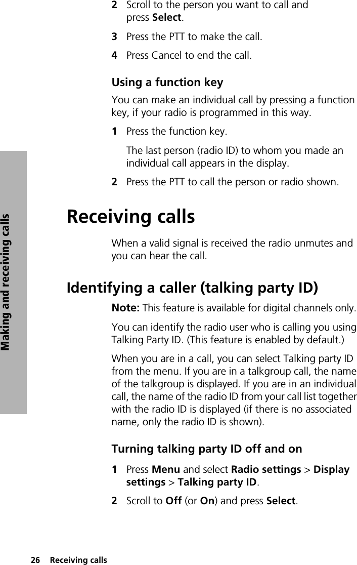 26  Receiving callsMaking and receiving calls2Scroll to the person you want to call and press Select. 3Press the PTT to make the call.4Press Cancel to end the call.Using a function keyYou can make an individual call by pressing a function key, if your radio is programmed in this way. 1Press the function key.The last person (radio ID) to whom you made an individual call appears in the display. 2Press the PTT to call the person or radio shown.Receiving callsWhen a valid signal is received the radio unmutes and you can hear the call.Identifying a caller (talking party ID)Note: This feature is available for digital channels only. You can identify the radio user who is calling you using Talking Party ID. (This feature is enabled by default.)When you are in a call, you can select Talking party ID from the menu. If you are in a talkgroup call, the name of the talkgroup is displayed. If you are in an individual call, the name of the radio ID from your call list together with the radio ID is displayed (if there is no associated name, only the radio ID is shown).Turning talking party ID off and on1Press Menu and select Radio settings &gt; Display settings &gt; Talking party ID.2Scroll to Off (or On) and press Select.